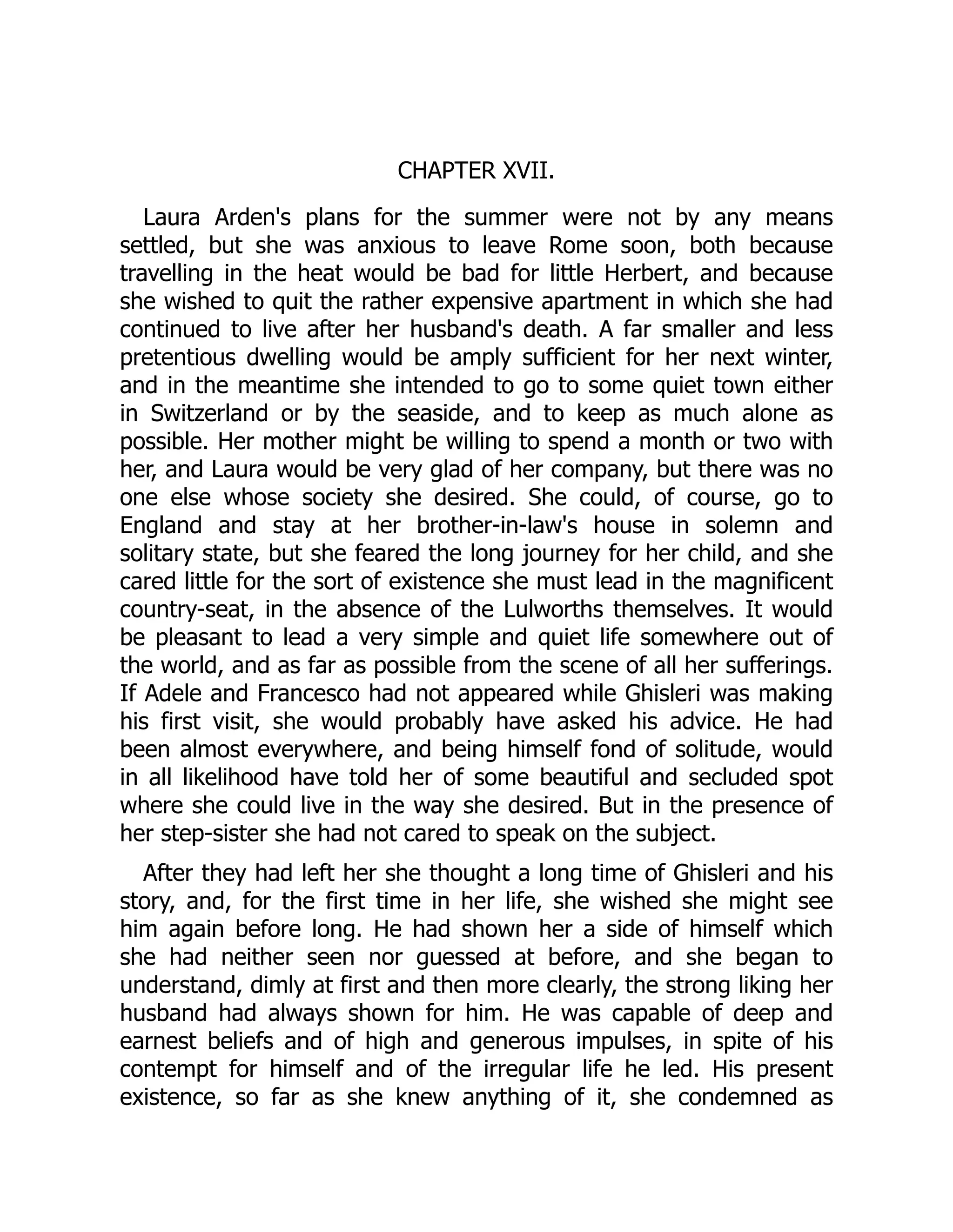 CHAPTER XVII.
Laura Arden's plans for the summer were not by any means
settled, but she was anxious to leave Rome soon, both because
travelling in the heat would be bad for little Herbert, and because
she wished to quit the rather expensive apartment in which she had
continued to live after her husband's death. A far smaller and less
pretentious dwelling would be amply sufficient for her next winter,
and in the meantime she intended to go to some quiet town either
in Switzerland or by the seaside, and to keep as much alone as
possible. Her mother might be willing to spend a month or two with
her, and Laura would be very glad of her company, but there was no
one else whose society she desired. She could, of course, go to
England and stay at her brother-in-law's house in solemn and
solitary state, but she feared the long journey for her child, and she
cared little for the sort of existence she must lead in the magnificent
country-seat, in the absence of the Lulworths themselves. It would
be pleasant to lead a very simple and quiet life somewhere out of
the world, and as far as possible from the scene of all her sufferings.
If Adele and Francesco had not appeared while Ghisleri was making
his first visit, she would probably have asked his advice. He had
been almost everywhere, and being himself fond of solitude, would
in all likelihood have told her of some beautiful and secluded spot
where she could live in the way she desired. But in the presence of
her step-sister she had not cared to speak on the subject.
After they had left her she thought a long time of Ghisleri and his
story, and, for the first time in her life, she wished she might see
him again before long. He had shown her a side of himself which
she had neither seen nor guessed at before, and she began to
understand, dimly at first and then more clearly, the strong liking her
husband had always shown for him. He was capable of deep and
earnest beliefs and of high and generous impulses, in spite of his
contempt for himself and of the irregular life he led. His present
existence, so far as she knew anything of it, she condemned as
 