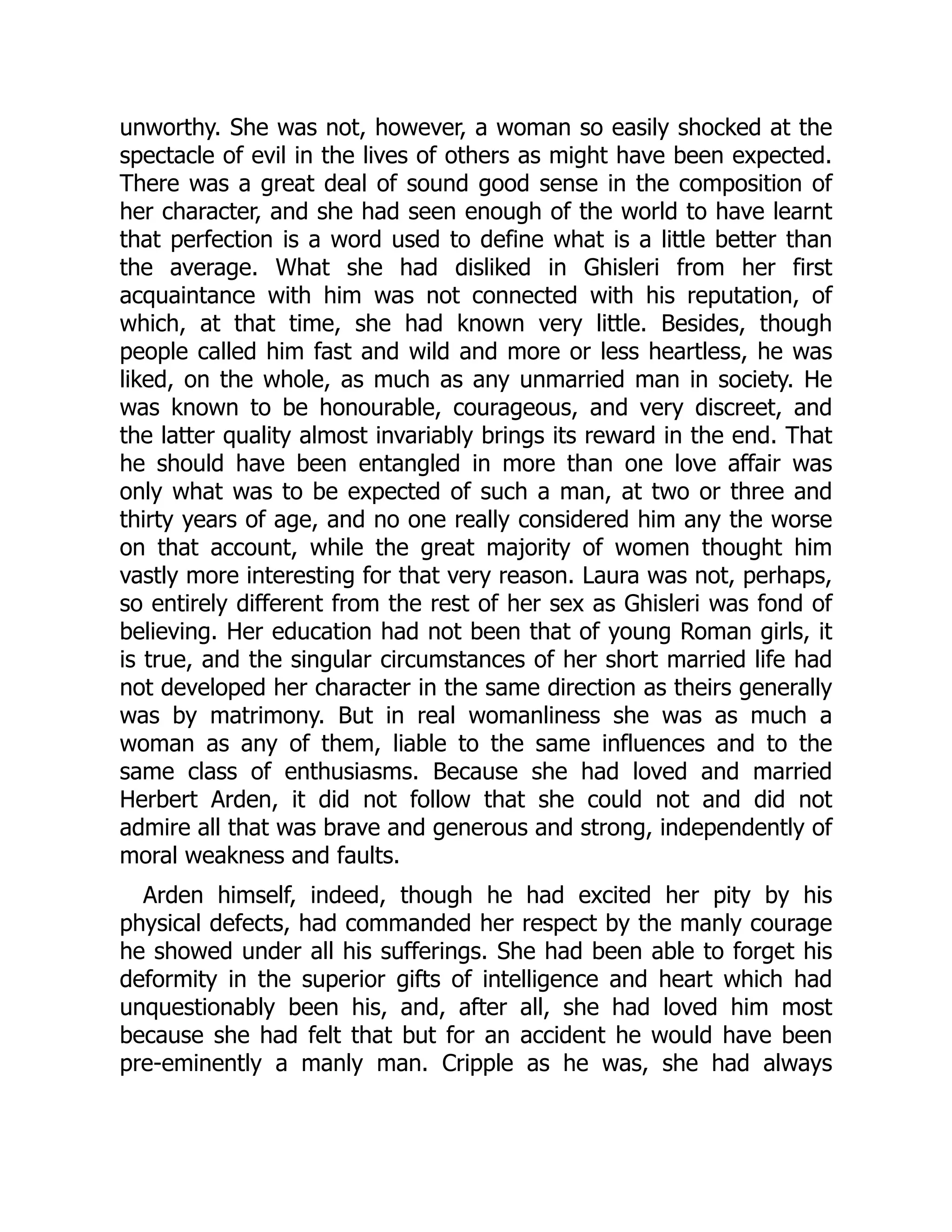 unworthy. She was not, however, a woman so easily shocked at the
spectacle of evil in the lives of others as might have been expected.
There was a great deal of sound good sense in the composition of
her character, and she had seen enough of the world to have learnt
that perfection is a word used to define what is a little better than
the average. What she had disliked in Ghisleri from her first
acquaintance with him was not connected with his reputation, of
which, at that time, she had known very little. Besides, though
people called him fast and wild and more or less heartless, he was
liked, on the whole, as much as any unmarried man in society. He
was known to be honourable, courageous, and very discreet, and
the latter quality almost invariably brings its reward in the end. That
he should have been entangled in more than one love affair was
only what was to be expected of such a man, at two or three and
thirty years of age, and no one really considered him any the worse
on that account, while the great majority of women thought him
vastly more interesting for that very reason. Laura was not, perhaps,
so entirely different from the rest of her sex as Ghisleri was fond of
believing. Her education had not been that of young Roman girls, it
is true, and the singular circumstances of her short married life had
not developed her character in the same direction as theirs generally
was by matrimony. But in real womanliness she was as much a
woman as any of them, liable to the same influences and to the
same class of enthusiasms. Because she had loved and married
Herbert Arden, it did not follow that she could not and did not
admire all that was brave and generous and strong, independently of
moral weakness and faults.
Arden himself, indeed, though he had excited her pity by his
physical defects, had commanded her respect by the manly courage
he showed under all his sufferings. She had been able to forget his
deformity in the superior gifts of intelligence and heart which had
unquestionably been his, and, after all, she had loved him most
because she had felt that but for an accident he would have been
pre-eminently a manly man. Cripple as he was, she had always
 