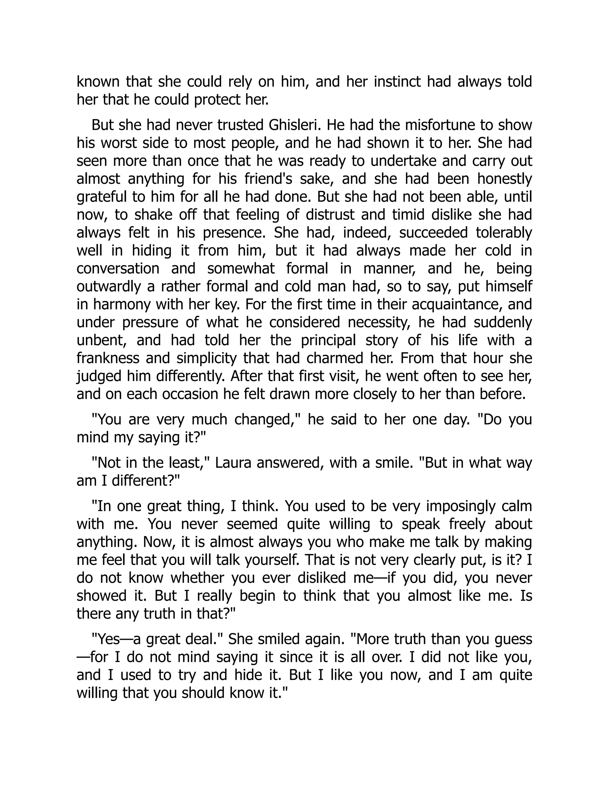 known that she could rely on him, and her instinct had always told
her that he could protect her.
But she had never trusted Ghisleri. He had the misfortune to show
his worst side to most people, and he had shown it to her. She had
seen more than once that he was ready to undertake and carry out
almost anything for his friend's sake, and she had been honestly
grateful to him for all he had done. But she had not been able, until
now, to shake off that feeling of distrust and timid dislike she had
always felt in his presence. She had, indeed, succeeded tolerably
well in hiding it from him, but it had always made her cold in
conversation and somewhat formal in manner, and he, being
outwardly a rather formal and cold man had, so to say, put himself
in harmony with her key. For the first time in their acquaintance, and
under pressure of what he considered necessity, he had suddenly
unbent, and had told her the principal story of his life with a
frankness and simplicity that had charmed her. From that hour she
judged him differently. After that first visit, he went often to see her,
and on each occasion he felt drawn more closely to her than before.
"You are very much changed," he said to her one day. "Do you
mind my saying it?"
"Not in the least," Laura answered, with a smile. "But in what way
am I different?"
"In one great thing, I think. You used to be very imposingly calm
with me. You never seemed quite willing to speak freely about
anything. Now, it is almost always you who make me talk by making
me feel that you will talk yourself. That is not very clearly put, is it? I
do not know whether you ever disliked me—if you did, you never
showed it. But I really begin to think that you almost like me. Is
there any truth in that?"
"Yes—a great deal." She smiled again. "More truth than you guess
—for I do not mind saying it since it is all over. I did not like you,
and I used to try and hide it. But I like you now, and I am quite
willing that you should know it."
 