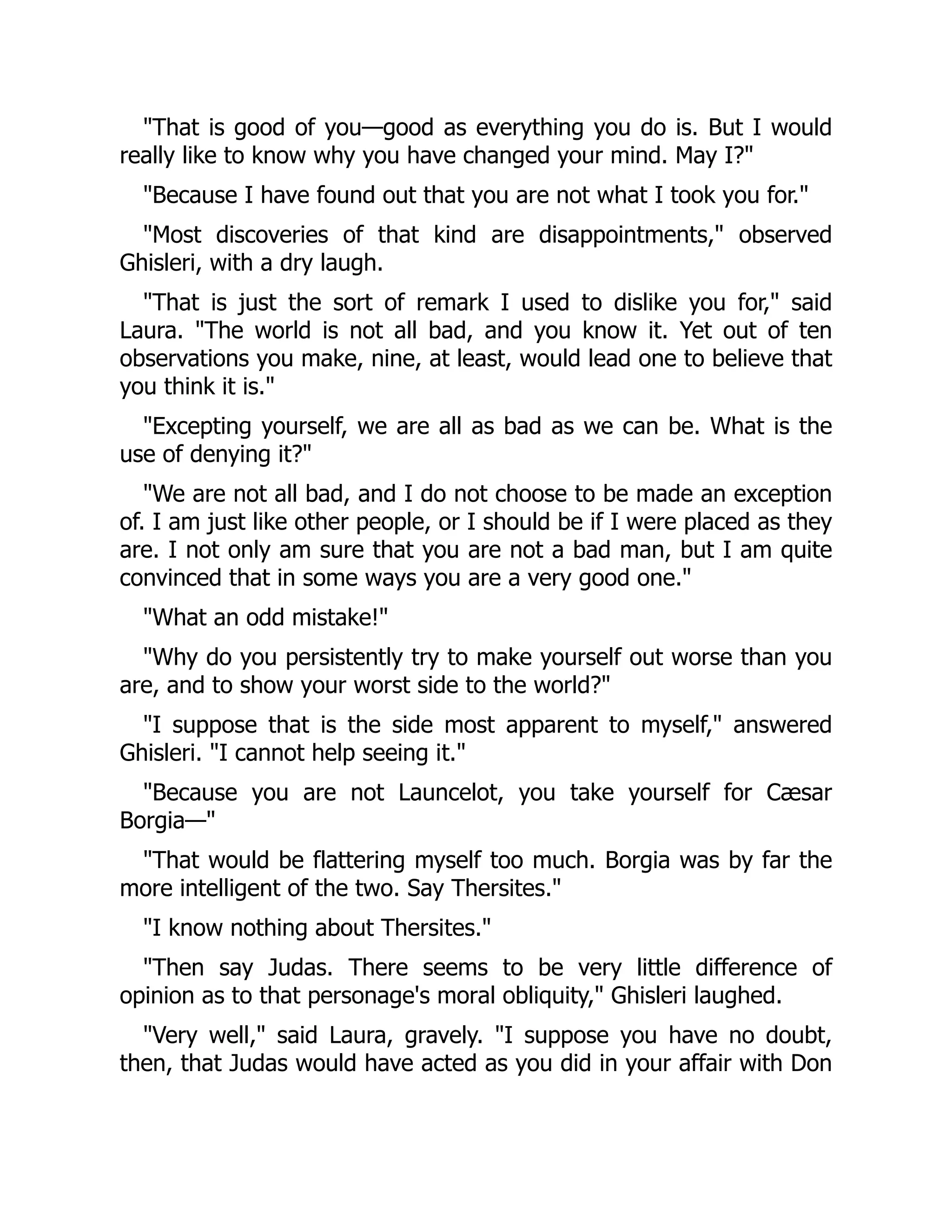 "That is good of you—good as everything you do is. But I would
really like to know why you have changed your mind. May I?"
"Because I have found out that you are not what I took you for."
"Most discoveries of that kind are disappointments," observed
Ghisleri, with a dry laugh.
"That is just the sort of remark I used to dislike you for," said
Laura. "The world is not all bad, and you know it. Yet out of ten
observations you make, nine, at least, would lead one to believe that
you think it is."
"Excepting yourself, we are all as bad as we can be. What is the
use of denying it?"
"We are not all bad, and I do not choose to be made an exception
of. I am just like other people, or I should be if I were placed as they
are. I not only am sure that you are not a bad man, but I am quite
convinced that in some ways you are a very good one."
"What an odd mistake!"
"Why do you persistently try to make yourself out worse than you
are, and to show your worst side to the world?"
"I suppose that is the side most apparent to myself," answered
Ghisleri. "I cannot help seeing it."
"Because you are not Launcelot, you take yourself for Cæsar
Borgia—"
"That would be flattering myself too much. Borgia was by far the
more intelligent of the two. Say Thersites."
"I know nothing about Thersites."
"Then say Judas. There seems to be very little difference of
opinion as to that personage's moral obliquity," Ghisleri laughed.
"Very well," said Laura, gravely. "I suppose you have no doubt,
then, that Judas would have acted as you did in your affair with Don
 