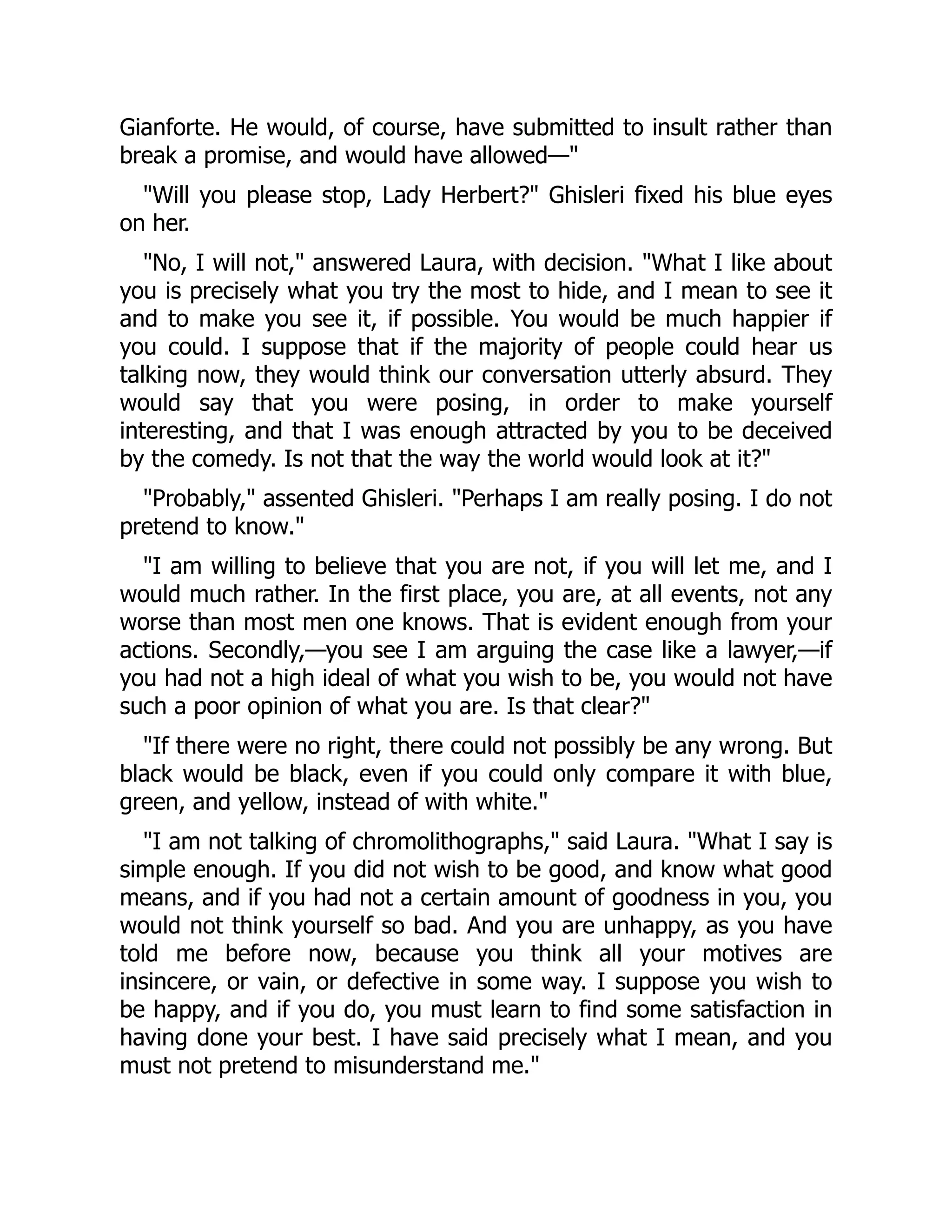 Gianforte. He would, of course, have submitted to insult rather than
break a promise, and would have allowed—"
"Will you please stop, Lady Herbert?" Ghisleri fixed his blue eyes
on her.
"No, I will not," answered Laura, with decision. "What I like about
you is precisely what you try the most to hide, and I mean to see it
and to make you see it, if possible. You would be much happier if
you could. I suppose that if the majority of people could hear us
talking now, they would think our conversation utterly absurd. They
would say that you were posing, in order to make yourself
interesting, and that I was enough attracted by you to be deceived
by the comedy. Is not that the way the world would look at it?"
"Probably," assented Ghisleri. "Perhaps I am really posing. I do not
pretend to know."
"I am willing to believe that you are not, if you will let me, and I
would much rather. In the first place, you are, at all events, not any
worse than most men one knows. That is evident enough from your
actions. Secondly,—you see I am arguing the case like a lawyer,—if
you had not a high ideal of what you wish to be, you would not have
such a poor opinion of what you are. Is that clear?"
"If there were no right, there could not possibly be any wrong. But
black would be black, even if you could only compare it with blue,
green, and yellow, instead of with white."
"I am not talking of chromolithographs," said Laura. "What I say is
simple enough. If you did not wish to be good, and know what good
means, and if you had not a certain amount of goodness in you, you
would not think yourself so bad. And you are unhappy, as you have
told me before now, because you think all your motives are
insincere, or vain, or defective in some way. I suppose you wish to
be happy, and if you do, you must learn to find some satisfaction in
having done your best. I have said precisely what I mean, and you
must not pretend to misunderstand me."
 