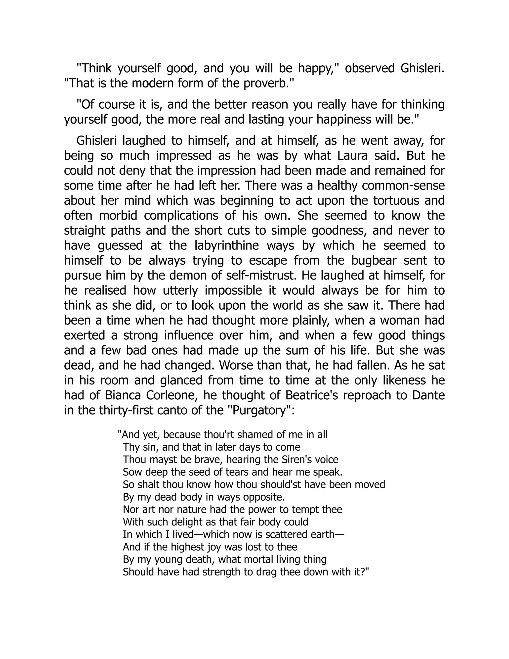 "Think yourself good, and you will be happy," observed Ghisleri.
"That is the modern form of the proverb."
"Of course it is, and the better reason you really have for thinking
yourself good, the more real and lasting your happiness will be."
Ghisleri laughed to himself, and at himself, as he went away, for
being so much impressed as he was by what Laura said. But he
could not deny that the impression had been made and remained for
some time after he had left her. There was a healthy common-sense
about her mind which was beginning to act upon the tortuous and
often morbid complications of his own. She seemed to know the
straight paths and the short cuts to simple goodness, and never to
have guessed at the labyrinthine ways by which he seemed to
himself to be always trying to escape from the bugbear sent to
pursue him by the demon of self-mistrust. He laughed at himself, for
he realised how utterly impossible it would always be for him to
think as she did, or to look upon the world as she saw it. There had
been a time when he had thought more plainly, when a woman had
exerted a strong influence over him, and when a few good things
and a few bad ones had made up the sum of his life. But she was
dead, and he had changed. Worse than that, he had fallen. As he sat
in his room and glanced from time to time at the only likeness he
had of Bianca Corleone, he thought of Beatrice's reproach to Dante
in the thirty-first canto of the "Purgatory":
"And yet, because thou'rt shamed of me in all
Thy sin, and that in later days to come
Thou mayst be brave, hearing the Siren's voice
Sow deep the seed of tears and hear me speak.
So shalt thou know how thou should'st have been moved
By my dead body in ways opposite.
Nor art nor nature had the power to tempt thee
With such delight as that fair body could
In which I lived—which now is scattered earth—
And if the highest joy was lost to thee
By my young death, what mortal living thing
Should have had strength to drag thee down with it?"
 