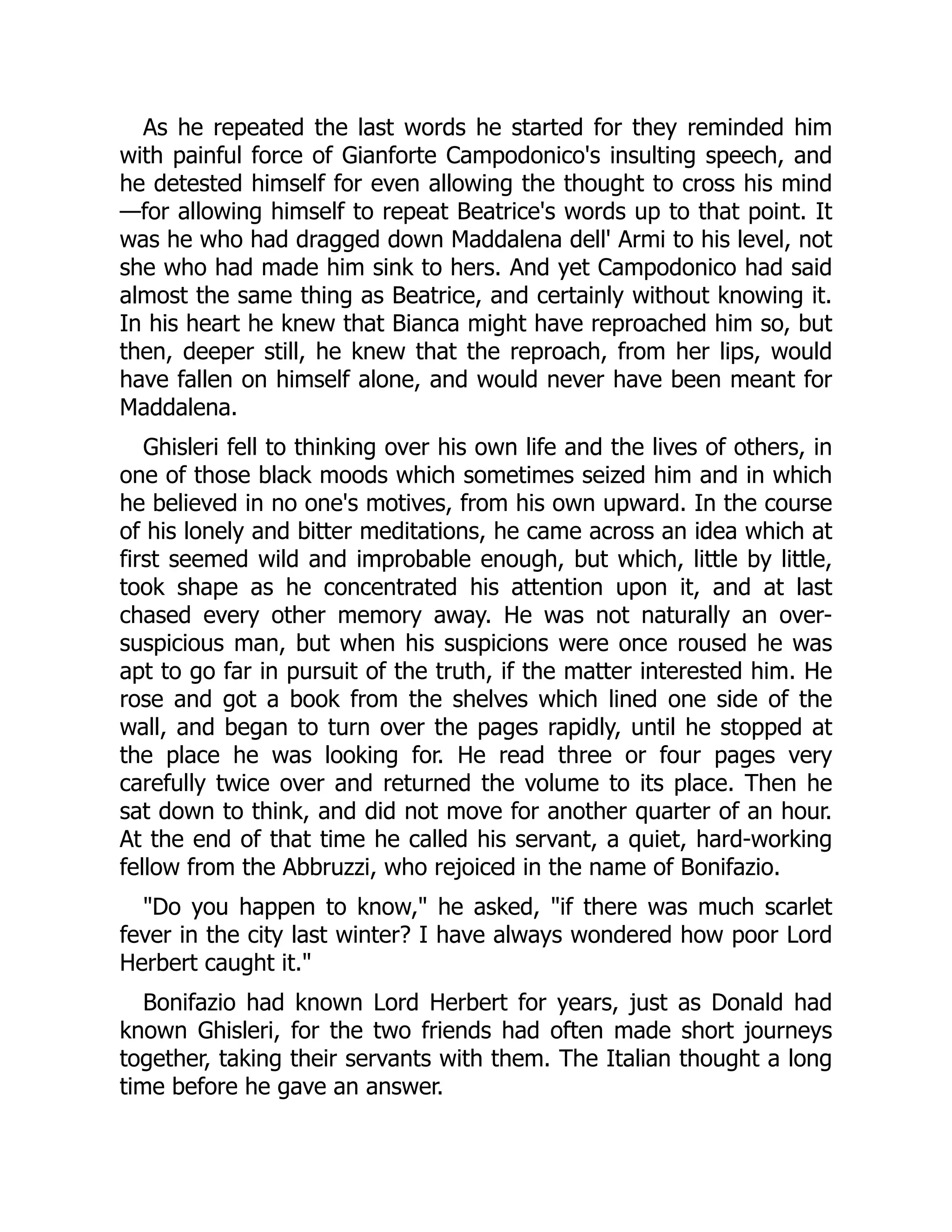 As he repeated the last words he started for they reminded him
with painful force of Gianforte Campodonico's insulting speech, and
he detested himself for even allowing the thought to cross his mind
—for allowing himself to repeat Beatrice's words up to that point. It
was he who had dragged down Maddalena dell' Armi to his level, not
she who had made him sink to hers. And yet Campodonico had said
almost the same thing as Beatrice, and certainly without knowing it.
In his heart he knew that Bianca might have reproached him so, but
then, deeper still, he knew that the reproach, from her lips, would
have fallen on himself alone, and would never have been meant for
Maddalena.
Ghisleri fell to thinking over his own life and the lives of others, in
one of those black moods which sometimes seized him and in which
he believed in no one's motives, from his own upward. In the course
of his lonely and bitter meditations, he came across an idea which at
first seemed wild and improbable enough, but which, little by little,
took shape as he concentrated his attention upon it, and at last
chased every other memory away. He was not naturally an over-
suspicious man, but when his suspicions were once roused he was
apt to go far in pursuit of the truth, if the matter interested him. He
rose and got a book from the shelves which lined one side of the
wall, and began to turn over the pages rapidly, until he stopped at
the place he was looking for. He read three or four pages very
carefully twice over and returned the volume to its place. Then he
sat down to think, and did not move for another quarter of an hour.
At the end of that time he called his servant, a quiet, hard-working
fellow from the Abbruzzi, who rejoiced in the name of Bonifazio.
"Do you happen to know," he asked, "if there was much scarlet
fever in the city last winter? I have always wondered how poor Lord
Herbert caught it."
Bonifazio had known Lord Herbert for years, just as Donald had
known Ghisleri, for the two friends had often made short journeys
together, taking their servants with them. The Italian thought a long
time before he gave an answer.
 