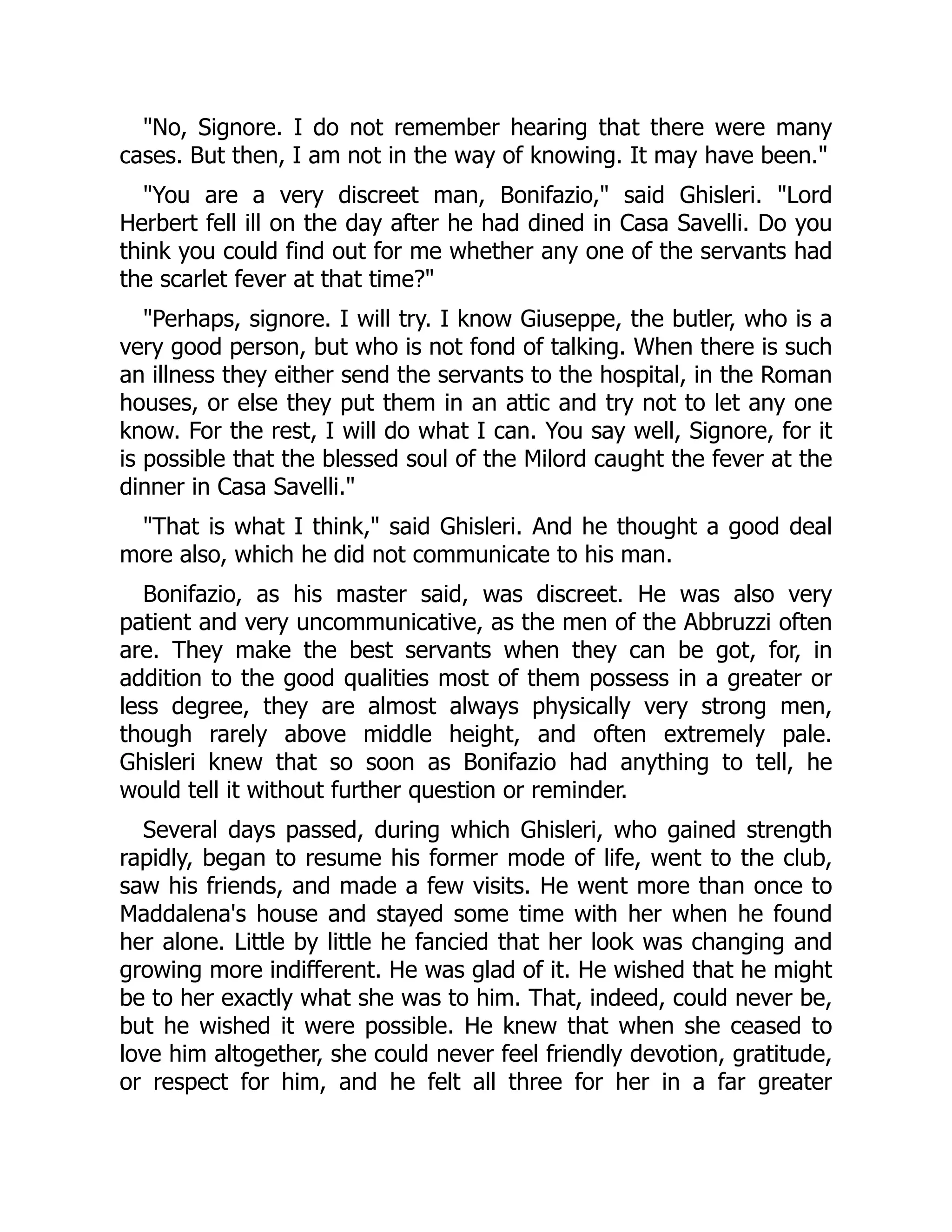 "No, Signore. I do not remember hearing that there were many
cases. But then, I am not in the way of knowing. It may have been."
"You are a very discreet man, Bonifazio," said Ghisleri. "Lord
Herbert fell ill on the day after he had dined in Casa Savelli. Do you
think you could find out for me whether any one of the servants had
the scarlet fever at that time?"
"Perhaps, signore. I will try. I know Giuseppe, the butler, who is a
very good person, but who is not fond of talking. When there is such
an illness they either send the servants to the hospital, in the Roman
houses, or else they put them in an attic and try not to let any one
know. For the rest, I will do what I can. You say well, Signore, for it
is possible that the blessed soul of the Milord caught the fever at the
dinner in Casa Savelli."
"That is what I think," said Ghisleri. And he thought a good deal
more also, which he did not communicate to his man.
Bonifazio, as his master said, was discreet. He was also very
patient and very uncommunicative, as the men of the Abbruzzi often
are. They make the best servants when they can be got, for, in
addition to the good qualities most of them possess in a greater or
less degree, they are almost always physically very strong men,
though rarely above middle height, and often extremely pale.
Ghisleri knew that so soon as Bonifazio had anything to tell, he
would tell it without further question or reminder.
Several days passed, during which Ghisleri, who gained strength
rapidly, began to resume his former mode of life, went to the club,
saw his friends, and made a few visits. He went more than once to
Maddalena's house and stayed some time with her when he found
her alone. Little by little he fancied that her look was changing and
growing more indifferent. He was glad of it. He wished that he might
be to her exactly what she was to him. That, indeed, could never be,
but he wished it were possible. He knew that when she ceased to
love him altogether, she could never feel friendly devotion, gratitude,
or respect for him, and he felt all three for her in a far greater
 