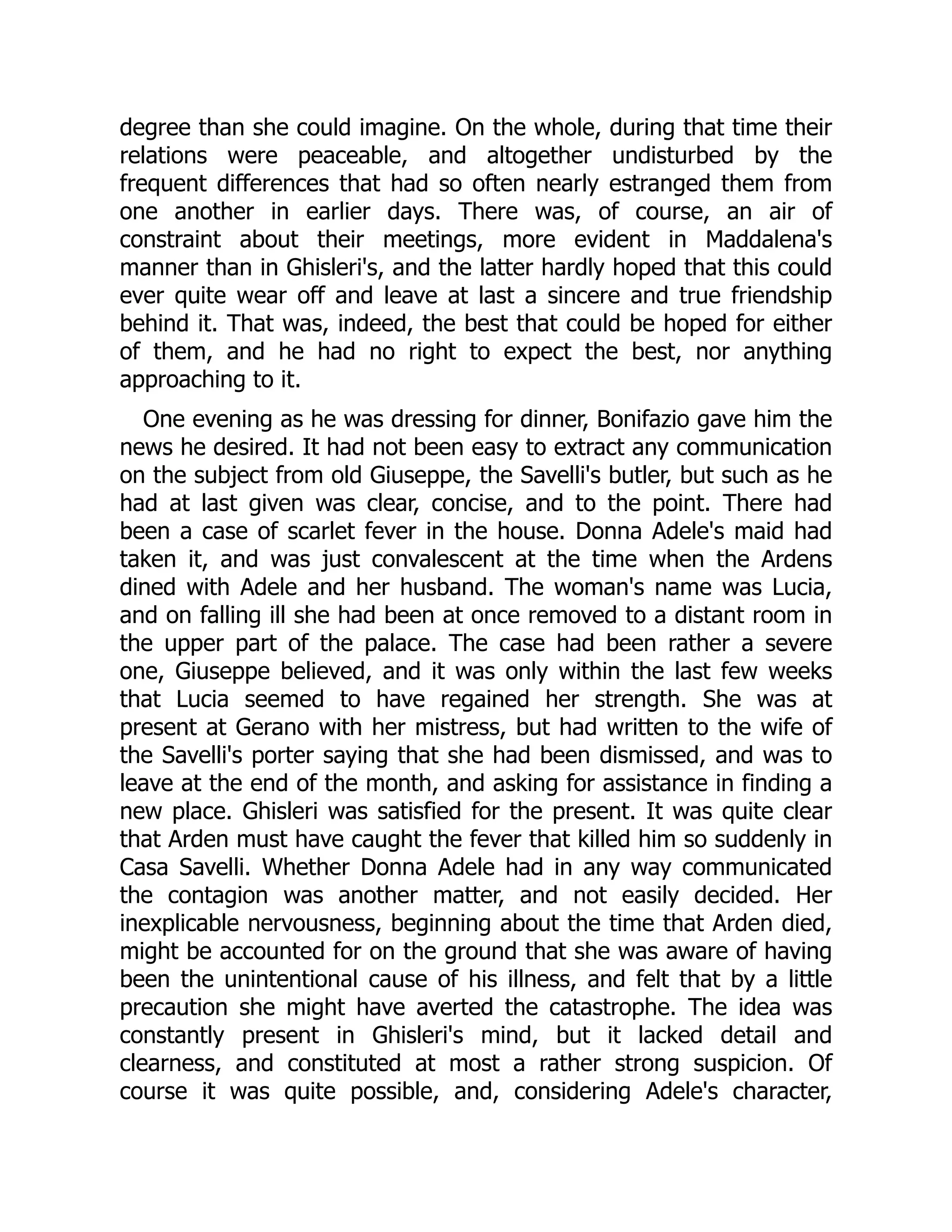 degree than she could imagine. On the whole, during that time their
relations were peaceable, and altogether undisturbed by the
frequent differences that had so often nearly estranged them from
one another in earlier days. There was, of course, an air of
constraint about their meetings, more evident in Maddalena's
manner than in Ghisleri's, and the latter hardly hoped that this could
ever quite wear off and leave at last a sincere and true friendship
behind it. That was, indeed, the best that could be hoped for either
of them, and he had no right to expect the best, nor anything
approaching to it.
One evening as he was dressing for dinner, Bonifazio gave him the
news he desired. It had not been easy to extract any communication
on the subject from old Giuseppe, the Savelli's butler, but such as he
had at last given was clear, concise, and to the point. There had
been a case of scarlet fever in the house. Donna Adele's maid had
taken it, and was just convalescent at the time when the Ardens
dined with Adele and her husband. The woman's name was Lucia,
and on falling ill she had been at once removed to a distant room in
the upper part of the palace. The case had been rather a severe
one, Giuseppe believed, and it was only within the last few weeks
that Lucia seemed to have regained her strength. She was at
present at Gerano with her mistress, but had written to the wife of
the Savelli's porter saying that she had been dismissed, and was to
leave at the end of the month, and asking for assistance in finding a
new place. Ghisleri was satisfied for the present. It was quite clear
that Arden must have caught the fever that killed him so suddenly in
Casa Savelli. Whether Donna Adele had in any way communicated
the contagion was another matter, and not easily decided. Her
inexplicable nervousness, beginning about the time that Arden died,
might be accounted for on the ground that she was aware of having
been the unintentional cause of his illness, and felt that by a little
precaution she might have averted the catastrophe. The idea was
constantly present in Ghisleri's mind, but it lacked detail and
clearness, and constituted at most a rather strong suspicion. Of
course it was quite possible, and, considering Adele's character,
 