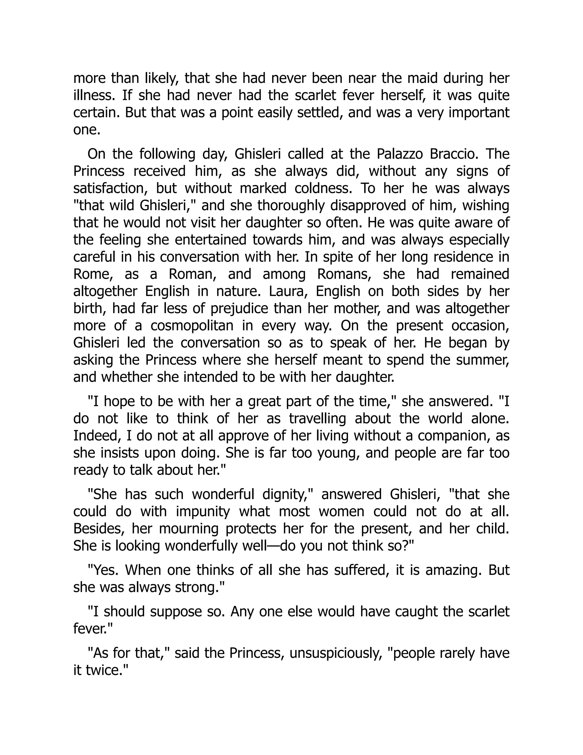 more than likely, that she had never been near the maid during her
illness. If she had never had the scarlet fever herself, it was quite
certain. But that was a point easily settled, and was a very important
one.
On the following day, Ghisleri called at the Palazzo Braccio. The
Princess received him, as she always did, without any signs of
satisfaction, but without marked coldness. To her he was always
"that wild Ghisleri," and she thoroughly disapproved of him, wishing
that he would not visit her daughter so often. He was quite aware of
the feeling she entertained towards him, and was always especially
careful in his conversation with her. In spite of her long residence in
Rome, as a Roman, and among Romans, she had remained
altogether English in nature. Laura, English on both sides by her
birth, had far less of prejudice than her mother, and was altogether
more of a cosmopolitan in every way. On the present occasion,
Ghisleri led the conversation so as to speak of her. He began by
asking the Princess where she herself meant to spend the summer,
and whether she intended to be with her daughter.
"I hope to be with her a great part of the time," she answered. "I
do not like to think of her as travelling about the world alone.
Indeed, I do not at all approve of her living without a companion, as
she insists upon doing. She is far too young, and people are far too
ready to talk about her."
"She has such wonderful dignity," answered Ghisleri, "that she
could do with impunity what most women could not do at all.
Besides, her mourning protects her for the present, and her child.
She is looking wonderfully well—do you not think so?"
"Yes. When one thinks of all she has suffered, it is amazing. But
she was always strong."
"I should suppose so. Any one else would have caught the scarlet
fever."
"As for that," said the Princess, unsuspiciously, "people rarely have
it twice."
 
