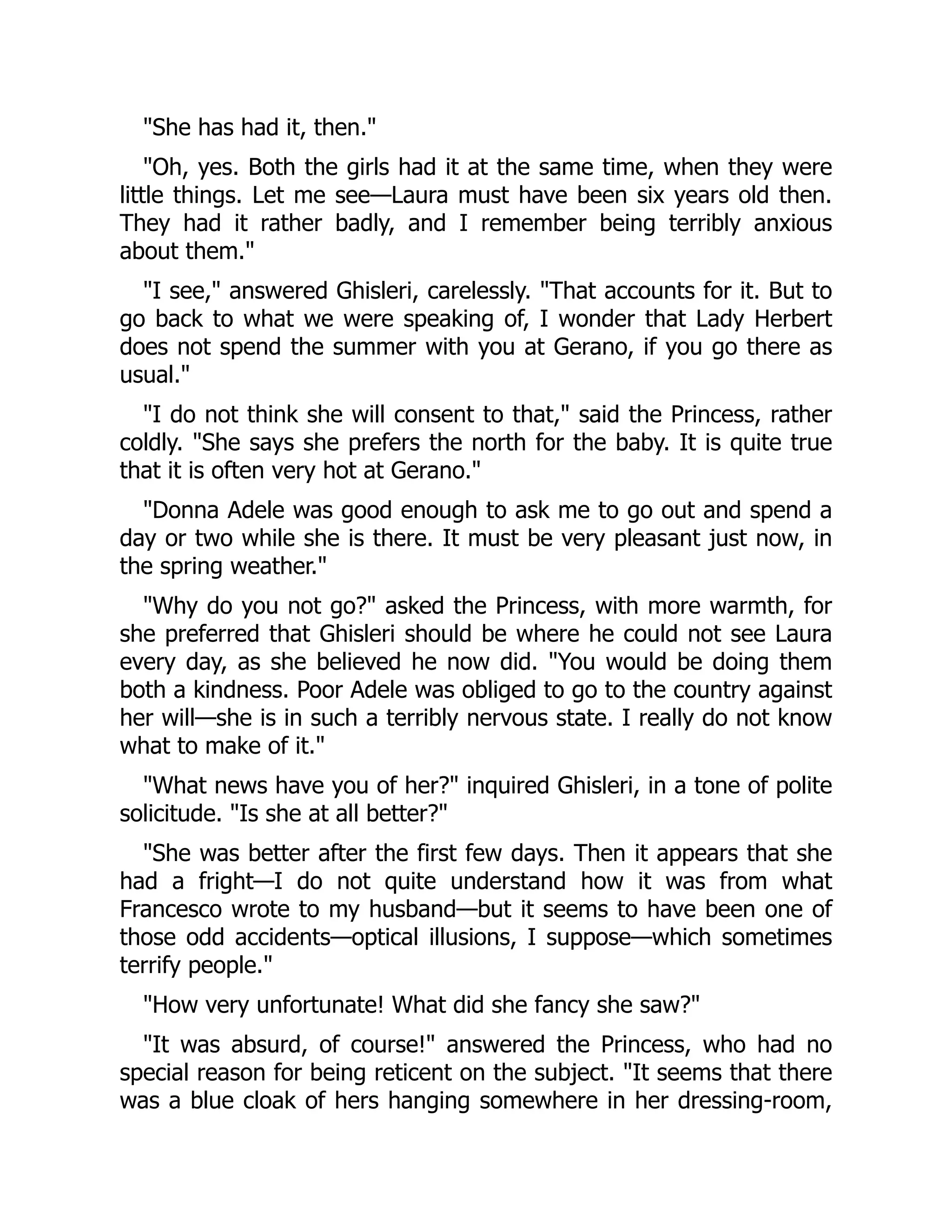 "She has had it, then."
"Oh, yes. Both the girls had it at the same time, when they were
little things. Let me see—Laura must have been six years old then.
They had it rather badly, and I remember being terribly anxious
about them."
"I see," answered Ghisleri, carelessly. "That accounts for it. But to
go back to what we were speaking of, I wonder that Lady Herbert
does not spend the summer with you at Gerano, if you go there as
usual."
"I do not think she will consent to that," said the Princess, rather
coldly. "She says she prefers the north for the baby. It is quite true
that it is often very hot at Gerano."
"Donna Adele was good enough to ask me to go out and spend a
day or two while she is there. It must be very pleasant just now, in
the spring weather."
"Why do you not go?" asked the Princess, with more warmth, for
she preferred that Ghisleri should be where he could not see Laura
every day, as she believed he now did. "You would be doing them
both a kindness. Poor Adele was obliged to go to the country against
her will—she is in such a terribly nervous state. I really do not know
what to make of it."
"What news have you of her?" inquired Ghisleri, in a tone of polite
solicitude. "Is she at all better?"
"She was better after the first few days. Then it appears that she
had a fright—I do not quite understand how it was from what
Francesco wrote to my husband—but it seems to have been one of
those odd accidents—optical illusions, I suppose—which sometimes
terrify people."
"How very unfortunate! What did she fancy she saw?"
"It was absurd, of course!" answered the Princess, who had no
special reason for being reticent on the subject. "It seems that there
was a blue cloak of hers hanging somewhere in her dressing-room,
 