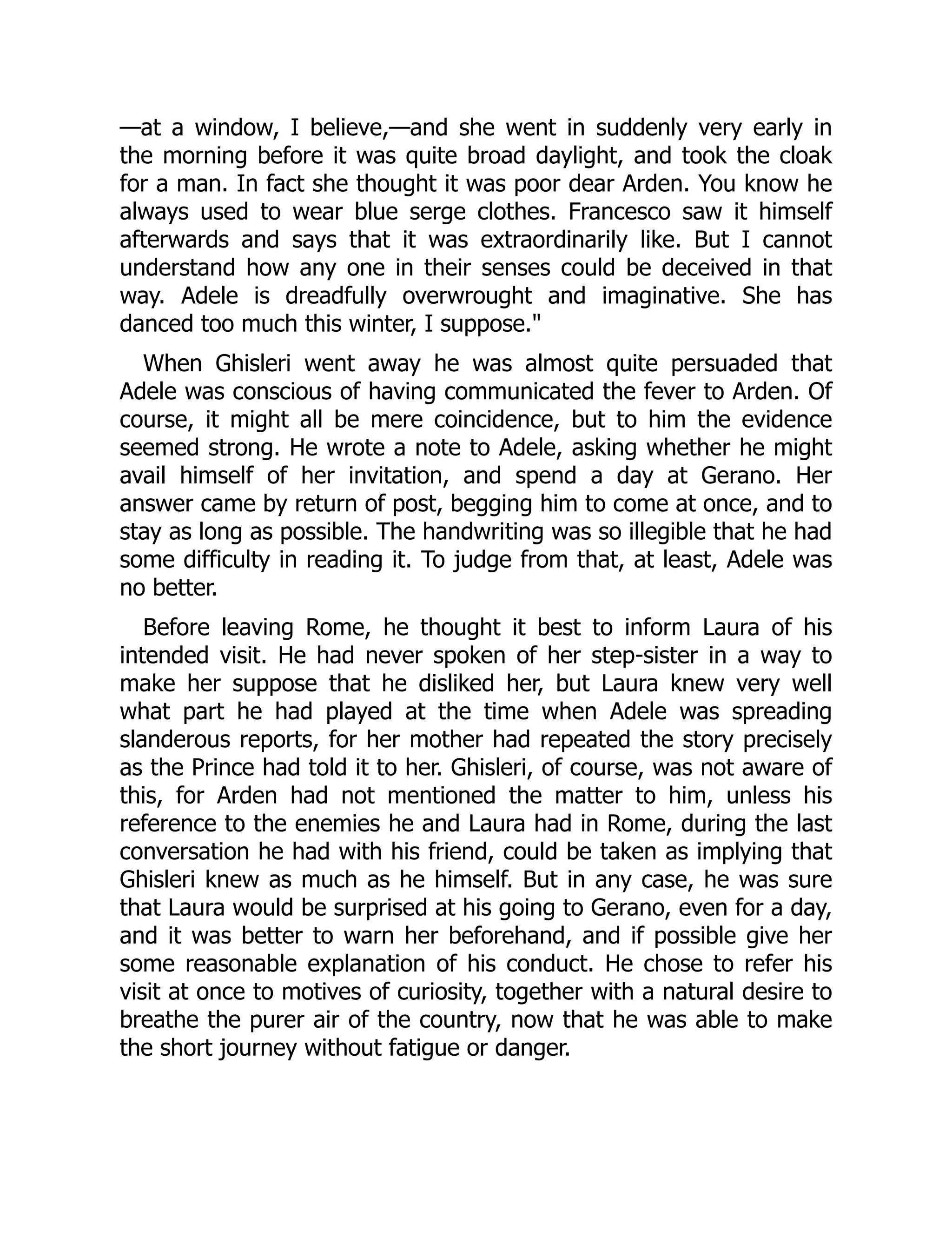 —at a window, I believe,—and she went in suddenly very early in
the morning before it was quite broad daylight, and took the cloak
for a man. In fact she thought it was poor dear Arden. You know he
always used to wear blue serge clothes. Francesco saw it himself
afterwards and says that it was extraordinarily like. But I cannot
understand how any one in their senses could be deceived in that
way. Adele is dreadfully overwrought and imaginative. She has
danced too much this winter, I suppose."
When Ghisleri went away he was almost quite persuaded that
Adele was conscious of having communicated the fever to Arden. Of
course, it might all be mere coincidence, but to him the evidence
seemed strong. He wrote a note to Adele, asking whether he might
avail himself of her invitation, and spend a day at Gerano. Her
answer came by return of post, begging him to come at once, and to
stay as long as possible. The handwriting was so illegible that he had
some difficulty in reading it. To judge from that, at least, Adele was
no better.
Before leaving Rome, he thought it best to inform Laura of his
intended visit. He had never spoken of her step-sister in a way to
make her suppose that he disliked her, but Laura knew very well
what part he had played at the time when Adele was spreading
slanderous reports, for her mother had repeated the story precisely
as the Prince had told it to her. Ghisleri, of course, was not aware of
this, for Arden had not mentioned the matter to him, unless his
reference to the enemies he and Laura had in Rome, during the last
conversation he had with his friend, could be taken as implying that
Ghisleri knew as much as he himself. But in any case, he was sure
that Laura would be surprised at his going to Gerano, even for a day,
and it was better to warn her beforehand, and if possible give her
some reasonable explanation of his conduct. He chose to refer his
visit at once to motives of curiosity, together with a natural desire to
breathe the purer air of the country, now that he was able to make
the short journey without fatigue or danger.
 