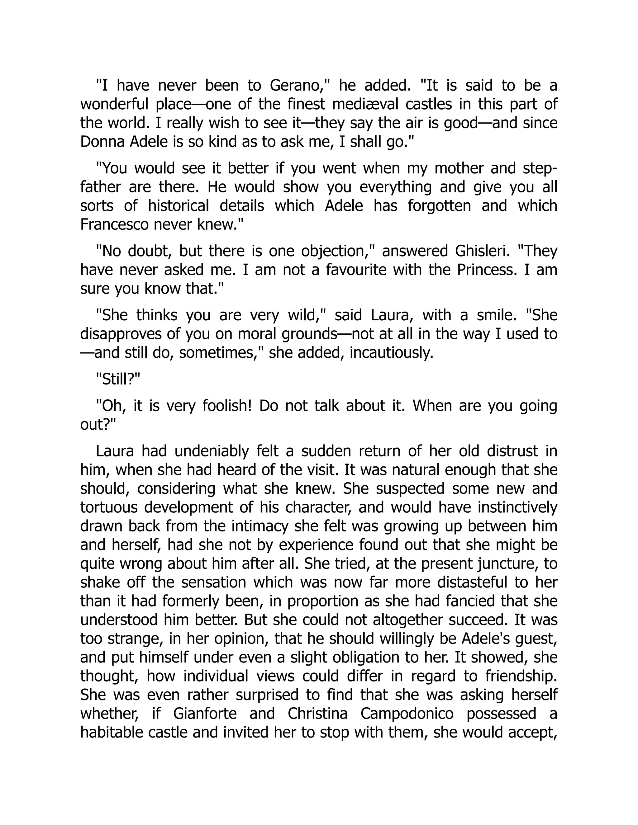 "I have never been to Gerano," he added. "It is said to be a
wonderful place—one of the finest mediæval castles in this part of
the world. I really wish to see it—they say the air is good—and since
Donna Adele is so kind as to ask me, I shall go."
"You would see it better if you went when my mother and step-
father are there. He would show you everything and give you all
sorts of historical details which Adele has forgotten and which
Francesco never knew."
"No doubt, but there is one objection," answered Ghisleri. "They
have never asked me. I am not a favourite with the Princess. I am
sure you know that."
"She thinks you are very wild," said Laura, with a smile. "She
disapproves of you on moral grounds—not at all in the way I used to
—and still do, sometimes," she added, incautiously.
"Still?"
"Oh, it is very foolish! Do not talk about it. When are you going
out?"
Laura had undeniably felt a sudden return of her old distrust in
him, when she had heard of the visit. It was natural enough that she
should, considering what she knew. She suspected some new and
tortuous development of his character, and would have instinctively
drawn back from the intimacy she felt was growing up between him
and herself, had she not by experience found out that she might be
quite wrong about him after all. She tried, at the present juncture, to
shake off the sensation which was now far more distasteful to her
than it had formerly been, in proportion as she had fancied that she
understood him better. But she could not altogether succeed. It was
too strange, in her opinion, that he should willingly be Adele's guest,
and put himself under even a slight obligation to her. It showed, she
thought, how individual views could differ in regard to friendship.
She was even rather surprised to find that she was asking herself
whether, if Gianforte and Christina Campodonico possessed a
habitable castle and invited her to stop with them, she would accept,
 