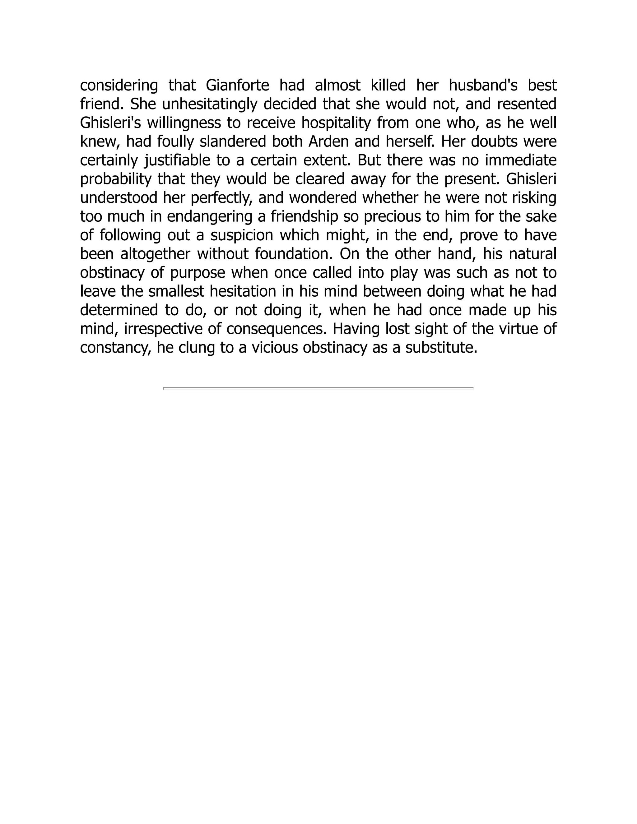 considering that Gianforte had almost killed her husband's best
friend. She unhesitatingly decided that she would not, and resented
Ghisleri's willingness to receive hospitality from one who, as he well
knew, had foully slandered both Arden and herself. Her doubts were
certainly justifiable to a certain extent. But there was no immediate
probability that they would be cleared away for the present. Ghisleri
understood her perfectly, and wondered whether he were not risking
too much in endangering a friendship so precious to him for the sake
of following out a suspicion which might, in the end, prove to have
been altogether without foundation. On the other hand, his natural
obstinacy of purpose when once called into play was such as not to
leave the smallest hesitation in his mind between doing what he had
determined to do, or not doing it, when he had once made up his
mind, irrespective of consequences. Having lost sight of the virtue of
constancy, he clung to a vicious obstinacy as a substitute.
 