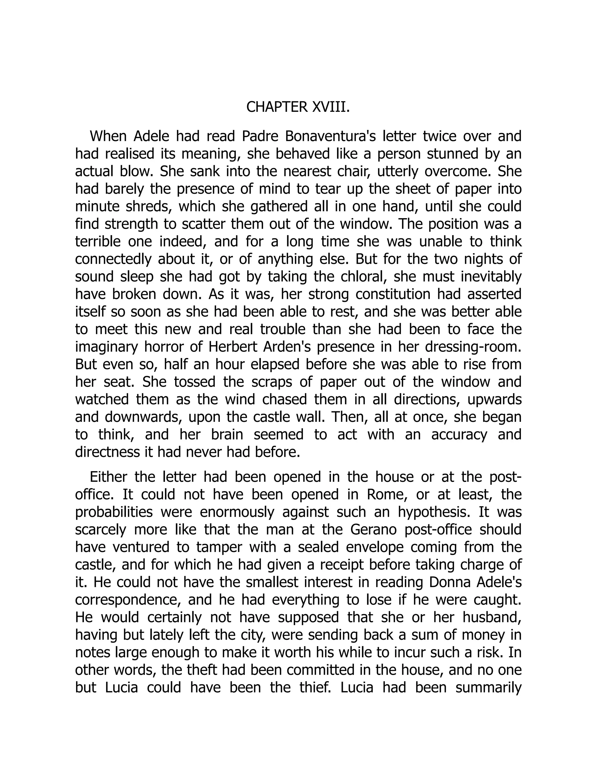 CHAPTER XVIII.
When Adele had read Padre Bonaventura's letter twice over and
had realised its meaning, she behaved like a person stunned by an
actual blow. She sank into the nearest chair, utterly overcome. She
had barely the presence of mind to tear up the sheet of paper into
minute shreds, which she gathered all in one hand, until she could
find strength to scatter them out of the window. The position was a
terrible one indeed, and for a long time she was unable to think
connectedly about it, or of anything else. But for the two nights of
sound sleep she had got by taking the chloral, she must inevitably
have broken down. As it was, her strong constitution had asserted
itself so soon as she had been able to rest, and she was better able
to meet this new and real trouble than she had been to face the
imaginary horror of Herbert Arden's presence in her dressing-room.
But even so, half an hour elapsed before she was able to rise from
her seat. She tossed the scraps of paper out of the window and
watched them as the wind chased them in all directions, upwards
and downwards, upon the castle wall. Then, all at once, she began
to think, and her brain seemed to act with an accuracy and
directness it had never had before.
Either the letter had been opened in the house or at the post-
office. It could not have been opened in Rome, or at least, the
probabilities were enormously against such an hypothesis. It was
scarcely more like that the man at the Gerano post-office should
have ventured to tamper with a sealed envelope coming from the
castle, and for which he had given a receipt before taking charge of
it. He could not have the smallest interest in reading Donna Adele's
correspondence, and he had everything to lose if he were caught.
He would certainly not have supposed that she or her husband,
having but lately left the city, were sending back a sum of money in
notes large enough to make it worth his while to incur such a risk. In
other words, the theft had been committed in the house, and no one
but Lucia could have been the thief. Lucia had been summarily
 