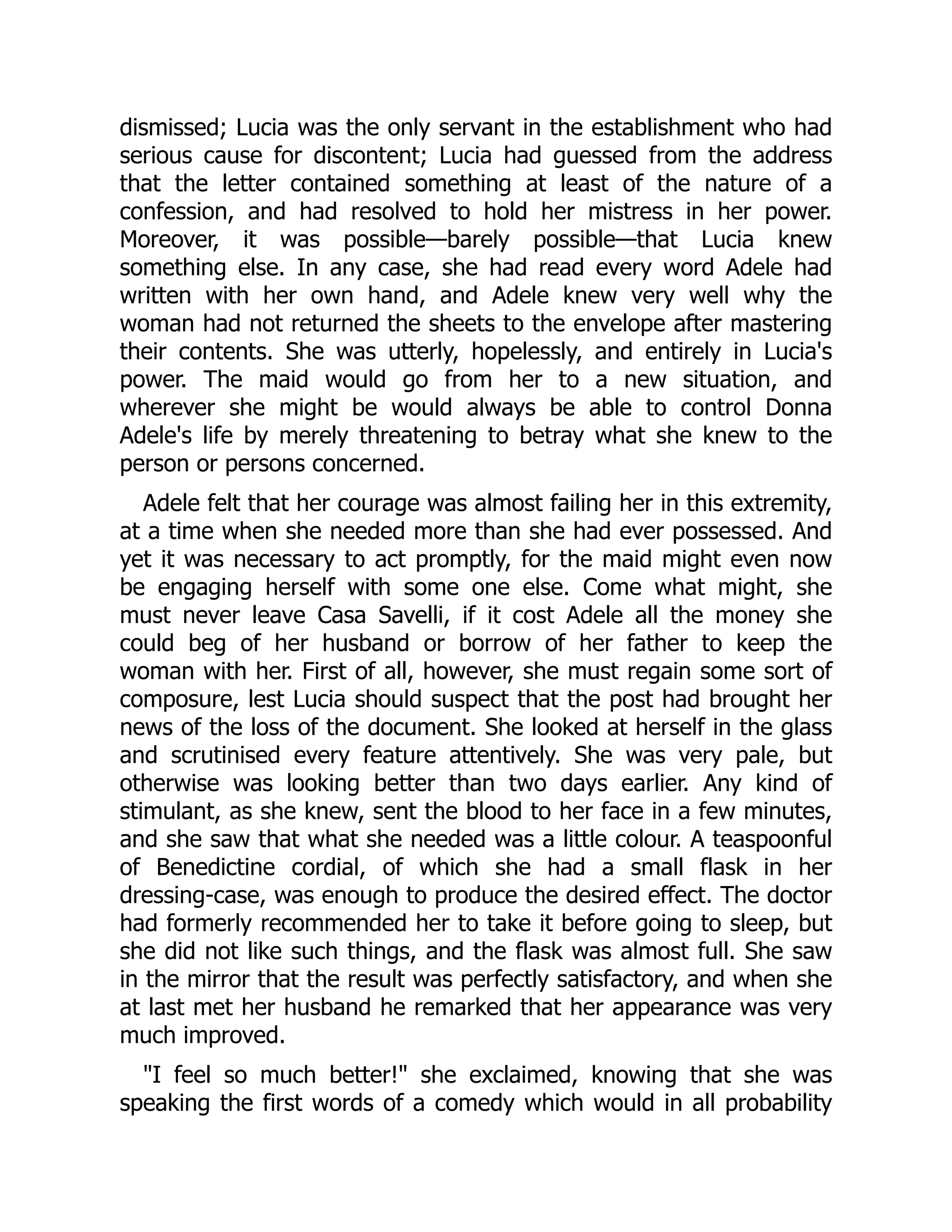 dismissed; Lucia was the only servant in the establishment who had
serious cause for discontent; Lucia had guessed from the address
that the letter contained something at least of the nature of a
confession, and had resolved to hold her mistress in her power.
Moreover, it was possible—barely possible—that Lucia knew
something else. In any case, she had read every word Adele had
written with her own hand, and Adele knew very well why the
woman had not returned the sheets to the envelope after mastering
their contents. She was utterly, hopelessly, and entirely in Lucia's
power. The maid would go from her to a new situation, and
wherever she might be would always be able to control Donna
Adele's life by merely threatening to betray what she knew to the
person or persons concerned.
Adele felt that her courage was almost failing her in this extremity,
at a time when she needed more than she had ever possessed. And
yet it was necessary to act promptly, for the maid might even now
be engaging herself with some one else. Come what might, she
must never leave Casa Savelli, if it cost Adele all the money she
could beg of her husband or borrow of her father to keep the
woman with her. First of all, however, she must regain some sort of
composure, lest Lucia should suspect that the post had brought her
news of the loss of the document. She looked at herself in the glass
and scrutinised every feature attentively. She was very pale, but
otherwise was looking better than two days earlier. Any kind of
stimulant, as she knew, sent the blood to her face in a few minutes,
and she saw that what she needed was a little colour. A teaspoonful
of Benedictine cordial, of which she had a small flask in her
dressing-case, was enough to produce the desired effect. The doctor
had formerly recommended her to take it before going to sleep, but
she did not like such things, and the flask was almost full. She saw
in the mirror that the result was perfectly satisfactory, and when she
at last met her husband he remarked that her appearance was very
much improved.
"I feel so much better!" she exclaimed, knowing that she was
speaking the first words of a comedy which would in all probability
 