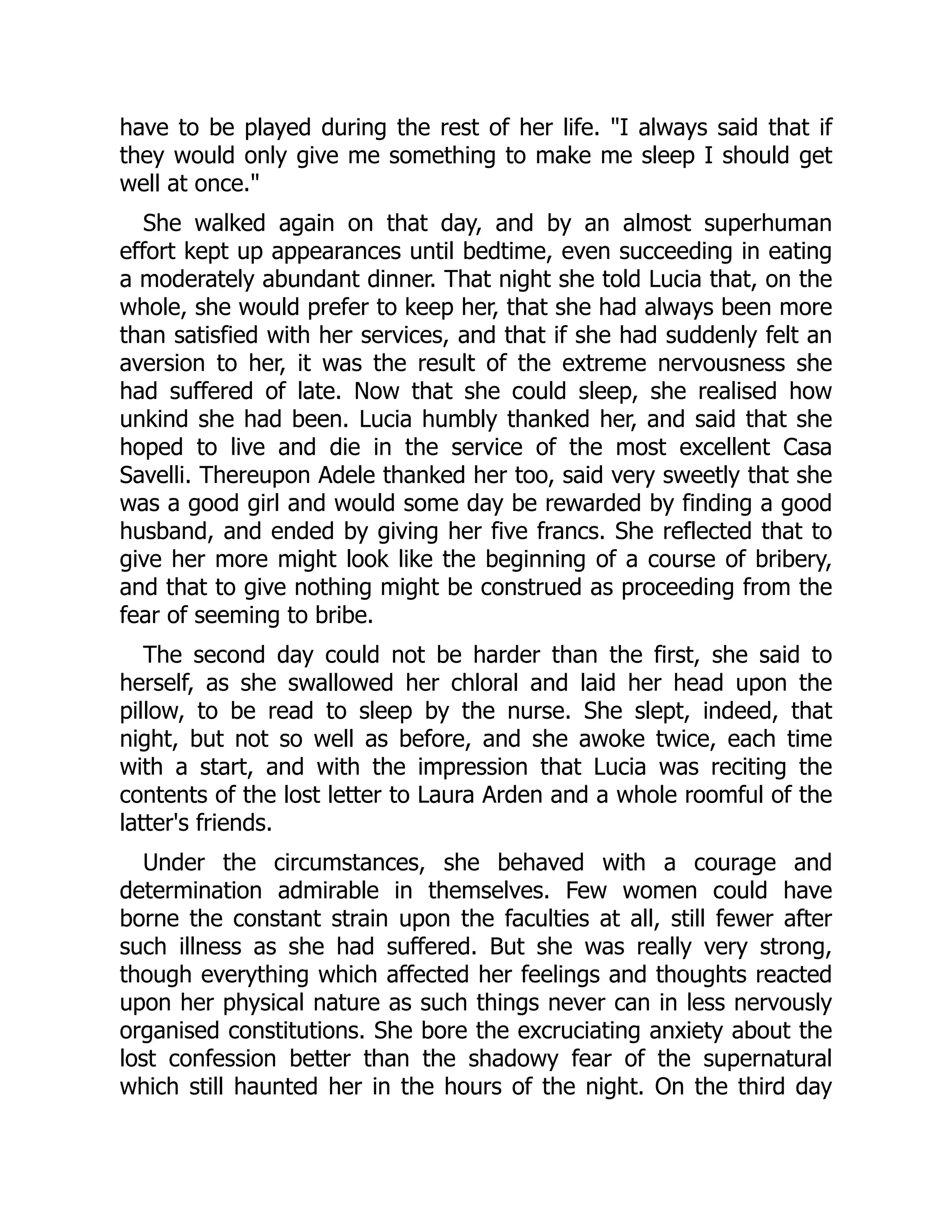 have to be played during the rest of her life. "I always said that if
they would only give me something to make me sleep I should get
well at once."
She walked again on that day, and by an almost superhuman
effort kept up appearances until bedtime, even succeeding in eating
a moderately abundant dinner. That night she told Lucia that, on the
whole, she would prefer to keep her, that she had always been more
than satisfied with her services, and that if she had suddenly felt an
aversion to her, it was the result of the extreme nervousness she
had suffered of late. Now that she could sleep, she realised how
unkind she had been. Lucia humbly thanked her, and said that she
hoped to live and die in the service of the most excellent Casa
Savelli. Thereupon Adele thanked her too, said very sweetly that she
was a good girl and would some day be rewarded by finding a good
husband, and ended by giving her five francs. She reflected that to
give her more might look like the beginning of a course of bribery,
and that to give nothing might be construed as proceeding from the
fear of seeming to bribe.
The second day could not be harder than the first, she said to
herself, as she swallowed her chloral and laid her head upon the
pillow, to be read to sleep by the nurse. She slept, indeed, that
night, but not so well as before, and she awoke twice, each time
with a start, and with the impression that Lucia was reciting the
contents of the lost letter to Laura Arden and a whole roomful of the
latter's friends.
Under the circumstances, she behaved with a courage and
determination admirable in themselves. Few women could have
borne the constant strain upon the faculties at all, still fewer after
such illness as she had suffered. But she was really very strong,
though everything which affected her feelings and thoughts reacted
upon her physical nature as such things never can in less nervously
organised constitutions. She bore the excruciating anxiety about the
lost confession better than the shadowy fear of the supernatural
which still haunted her in the hours of the night. On the third day
 