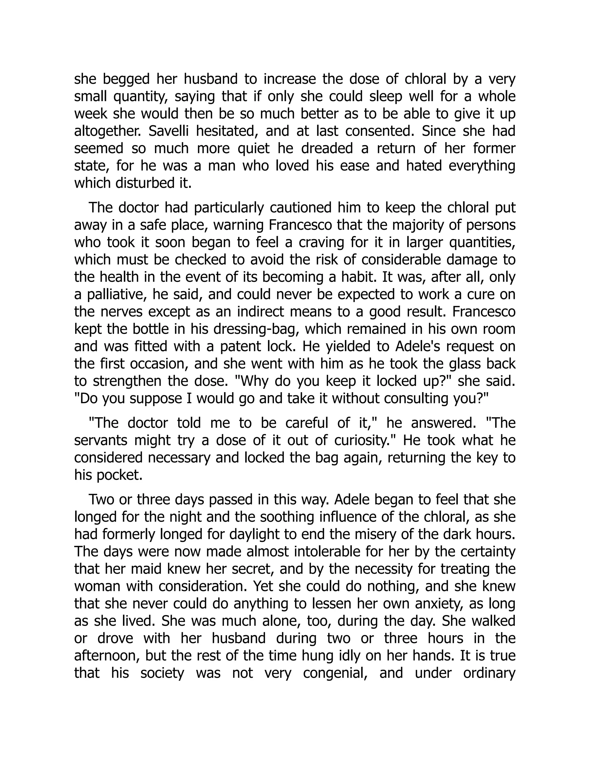 she begged her husband to increase the dose of chloral by a very
small quantity, saying that if only she could sleep well for a whole
week she would then be so much better as to be able to give it up
altogether. Savelli hesitated, and at last consented. Since she had
seemed so much more quiet he dreaded a return of her former
state, for he was a man who loved his ease and hated everything
which disturbed it.
The doctor had particularly cautioned him to keep the chloral put
away in a safe place, warning Francesco that the majority of persons
who took it soon began to feel a craving for it in larger quantities,
which must be checked to avoid the risk of considerable damage to
the health in the event of its becoming a habit. It was, after all, only
a palliative, he said, and could never be expected to work a cure on
the nerves except as an indirect means to a good result. Francesco
kept the bottle in his dressing-bag, which remained in his own room
and was fitted with a patent lock. He yielded to Adele's request on
the first occasion, and she went with him as he took the glass back
to strengthen the dose. "Why do you keep it locked up?" she said.
"Do you suppose I would go and take it without consulting you?"
"The doctor told me to be careful of it," he answered. "The
servants might try a dose of it out of curiosity." He took what he
considered necessary and locked the bag again, returning the key to
his pocket.
Two or three days passed in this way. Adele began to feel that she
longed for the night and the soothing influence of the chloral, as she
had formerly longed for daylight to end the misery of the dark hours.
The days were now made almost intolerable for her by the certainty
that her maid knew her secret, and by the necessity for treating the
woman with consideration. Yet she could do nothing, and she knew
that she never could do anything to lessen her own anxiety, as long
as she lived. She was much alone, too, during the day. She walked
or drove with her husband during two or three hours in the
afternoon, but the rest of the time hung idly on her hands. It is true
that his society was not very congenial, and under ordinary
 
