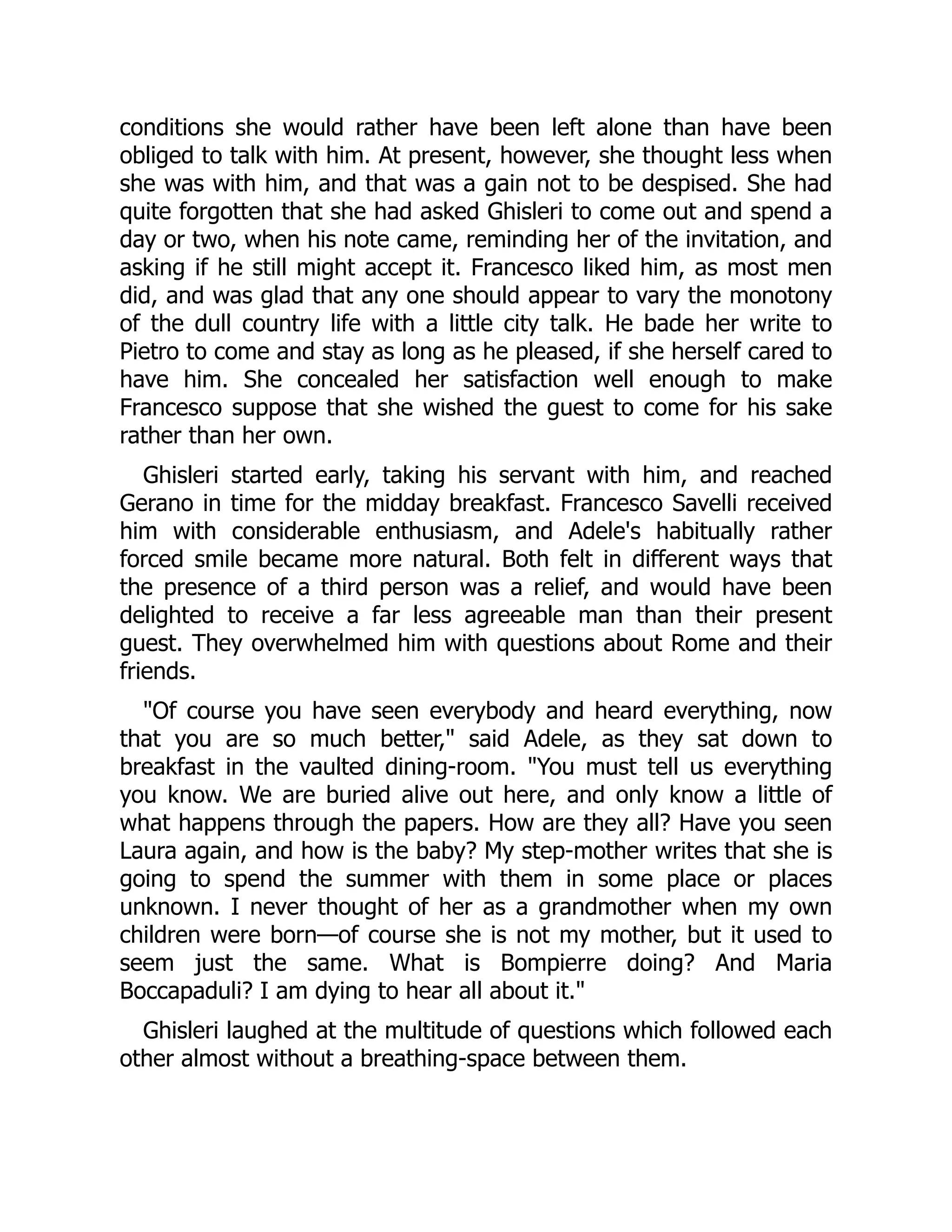 conditions she would rather have been left alone than have been
obliged to talk with him. At present, however, she thought less when
she was with him, and that was a gain not to be despised. She had
quite forgotten that she had asked Ghisleri to come out and spend a
day or two, when his note came, reminding her of the invitation, and
asking if he still might accept it. Francesco liked him, as most men
did, and was glad that any one should appear to vary the monotony
of the dull country life with a little city talk. He bade her write to
Pietro to come and stay as long as he pleased, if she herself cared to
have him. She concealed her satisfaction well enough to make
Francesco suppose that she wished the guest to come for his sake
rather than her own.
Ghisleri started early, taking his servant with him, and reached
Gerano in time for the midday breakfast. Francesco Savelli received
him with considerable enthusiasm, and Adele's habitually rather
forced smile became more natural. Both felt in different ways that
the presence of a third person was a relief, and would have been
delighted to receive a far less agreeable man than their present
guest. They overwhelmed him with questions about Rome and their
friends.
"Of course you have seen everybody and heard everything, now
that you are so much better," said Adele, as they sat down to
breakfast in the vaulted dining-room. "You must tell us everything
you know. We are buried alive out here, and only know a little of
what happens through the papers. How are they all? Have you seen
Laura again, and how is the baby? My step-mother writes that she is
going to spend the summer with them in some place or places
unknown. I never thought of her as a grandmother when my own
children were born—of course she is not my mother, but it used to
seem just the same. What is Bompierre doing? And Maria
Boccapaduli? I am dying to hear all about it."
Ghisleri laughed at the multitude of questions which followed each
other almost without a breathing-space between them.
 