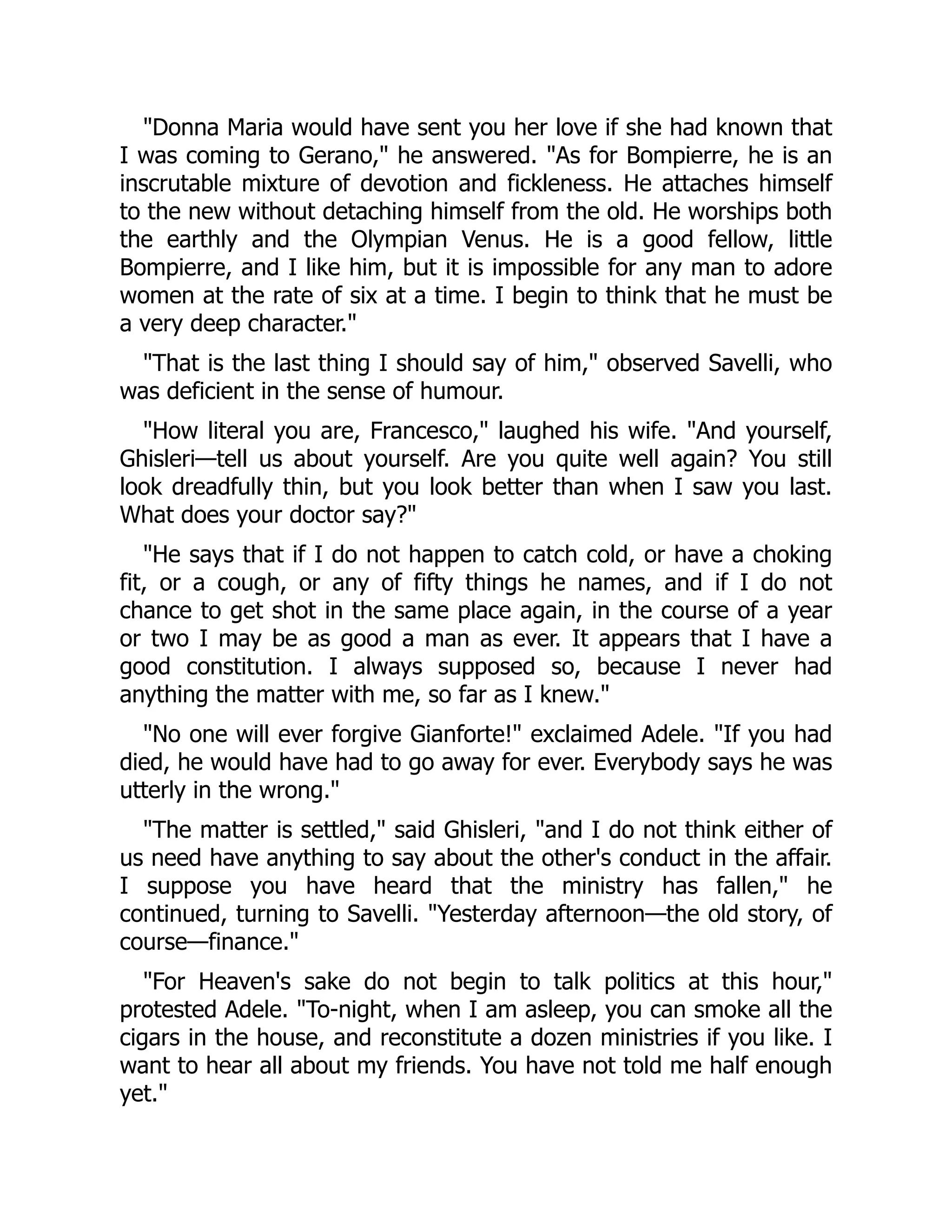 "Donna Maria would have sent you her love if she had known that
I was coming to Gerano," he answered. "As for Bompierre, he is an
inscrutable mixture of devotion and fickleness. He attaches himself
to the new without detaching himself from the old. He worships both
the earthly and the Olympian Venus. He is a good fellow, little
Bompierre, and I like him, but it is impossible for any man to adore
women at the rate of six at a time. I begin to think that he must be
a very deep character."
"That is the last thing I should say of him," observed Savelli, who
was deficient in the sense of humour.
"How literal you are, Francesco," laughed his wife. "And yourself,
Ghisleri—tell us about yourself. Are you quite well again? You still
look dreadfully thin, but you look better than when I saw you last.
What does your doctor say?"
"He says that if I do not happen to catch cold, or have a choking
fit, or a cough, or any of fifty things he names, and if I do not
chance to get shot in the same place again, in the course of a year
or two I may be as good a man as ever. It appears that I have a
good constitution. I always supposed so, because I never had
anything the matter with me, so far as I knew."
"No one will ever forgive Gianforte!" exclaimed Adele. "If you had
died, he would have had to go away for ever. Everybody says he was
utterly in the wrong."
"The matter is settled," said Ghisleri, "and I do not think either of
us need have anything to say about the other's conduct in the affair.
I suppose you have heard that the ministry has fallen," he
continued, turning to Savelli. "Yesterday afternoon—the old story, of
course—finance."
"For Heaven's sake do not begin to talk politics at this hour,"
protested Adele. "To-night, when I am asleep, you can smoke all the
cigars in the house, and reconstitute a dozen ministries if you like. I
want to hear all about my friends. You have not told me half enough
yet."
 