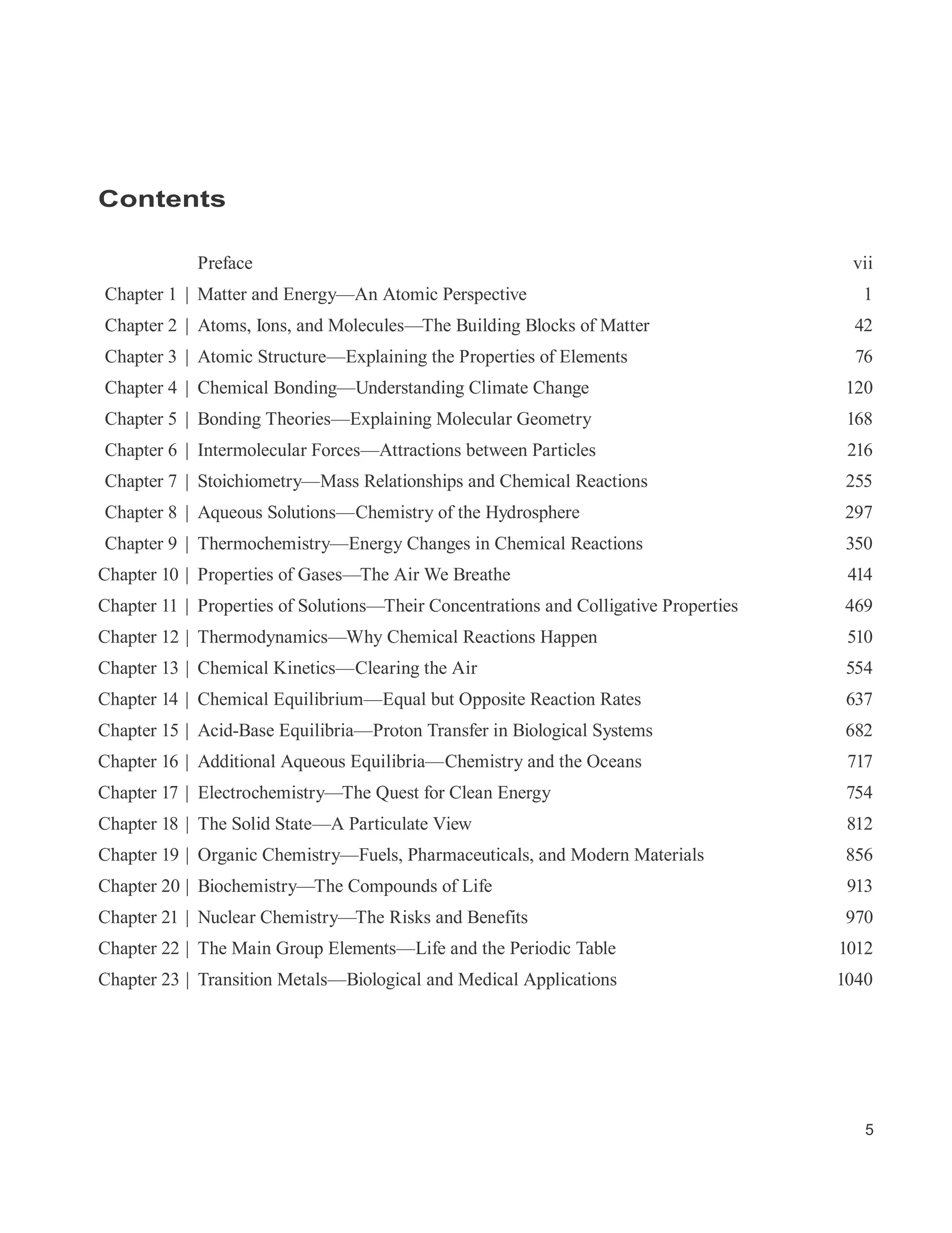 5
Contents
Preface vii
Chapter 1 | Matter and Energy—An Atomic Perspective 1
Chapter 2 | Atoms, Ions, and Molecules—The Building Blocks of Matter 42
Chapter 3 | Atomic Structure—Explaining the Properties of Elements 76
Chapter 4 | Chemical Bonding—Understanding Climate Change 120
Chapter 5 | Bonding Theories—Explaining Molecular Geometry 168
Chapter 6 | Intermolecular Forces—Attractions between Particles 216
Chapter 7 | Stoichiometry—Mass Relationships and Chemical Reactions 255
Chapter 8 | Aqueous Solutions—Chemistry of the Hydrosphere 297
Chapter 9 | Thermochemistry—Energy Changes in Chemical Reactions 350
Chapter 10 | Properties of Gases—The Air We Breathe 414
Chapter 11 | Properties of Solutions—Their Concentrations and Colligative Properties 469
Chapter 12 | Thermodynamics—Why Chemical Reactions Happen 510
Chapter 13 | Chemical Kinetics—Clearing the Air 554
Chapter 14 | Chemical Equilibrium—Equal but Opposite Reaction Rates 637
Chapter 15 | Acid-Base Equilibria—Proton Transfer in Biological Systems 682
Chapter 16 | Additional Aqueous Equilibria—Chemistry and the Oceans 717
Chapter 17 | Electrochemistry—The Quest for Clean Energy 754
Chapter 18 | The Solid State—A Particulate View 812
Chapter 19 | Organic Chemistry—Fuels, Pharmaceuticals, and Modern Materials 856
Chapter 20 | Biochemistry—The Compounds of Life 913
Chapter 21 | Nuclear Chemistry—The Risks and Benefits 970
Chapter 22 | The Main Group Elements—Life and the Periodic Table 1012
Chapter 23 | Transition Metals—Biological and Medical Applications 1040
 