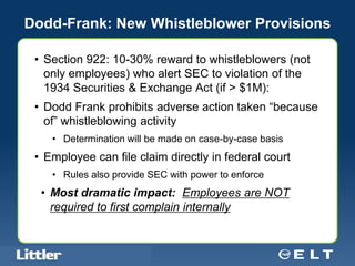 Dodd-Frank: New Whistleblower Provisions

 • Section 922: 10-30% reward to whistleblowers (not
   only employees) who alert SEC to violation of the
   1934 Securities & Exchange Act (if > $1M):
 • Dodd Frank prohibits adverse action taken “because
   of” whistleblowing activity
         • Determination will be made on case-by-case basis
 • Employee can file claim directly in federal court
         • Rules also provide SEC with power to enforce
    • Most dramatic impact: Employees are NOT
      required to first complain internally


 Confidential For Discussion Purposes Only
 