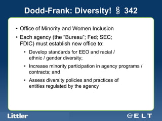 Dodd-Frank: Diversity! § 342

• Office of Minority and Women Inclusion
• Each agency (the “Bureau”; Fed; SEC;
  FDIC) must establish new office to:
        • Develop standards for EEO and racial /
          ethnic / gender diversity;
        • Increase minority participation in agency programs /
          contracts; and
        • Assess diversity policies and practices of
          entities regulated by the agency




Confidential For Discussion Purposes Only
 