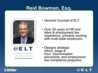 Reid Bowman, Esq.

                                            • General Counsel of ELT.

                                            • Over 25 years of HR and
                                              labor & employment law
                                              experience, primarily working
                                              with multi-state employers.

                                            • Designs strategic
                                              ethics, wage &
                                              hour, discrimination
                                              prevention, and employment
                                              law compliance programs.

Confidential For Discussion Purposes Only
 