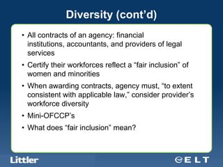 Diversity (cont’d)
• All contracts of an agency: financial
  institutions, accountants, and providers of legal
  services
• Certify their workforces reflect a “fair inclusion” of
  women and minorities
• When awarding contracts, agency must, “to extent
  consistent with applicable law,” consider provider’s
  workforce diversity
• Mini-OFCCP’s
• What does “fair inclusion” mean?


Confidential For Discussion Purposes Only
 