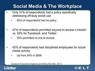 Social Media & The Workplace
•          Only 31% of respondents had a policy specifically
           addressing off-duty social use
       •         50% of respondents had no policy


•          47% of respondents permitted anyone to access LinkedIn
           vs. 32% for Facebook and Twitter
       •         35% permitted no one to access


•          42% of respondents had disciplined employees for social
           media activity
       •         Up from 24% in 2008


       Society of Corporate Compliance and Ethics (Feb./Mar. 2011)
    Confidential For Discussion Purposes Only
 