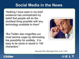 Social Media in the News
“Nothing I have seen in my brief
existence has contradicted my
belief that people will do the
dumbest thing possible with any
technology available to them”
                                               Subtitle


“But Twitter also magnifies our
most asinine urges by eliminating
the possibility for subtlety. It is
easy to be racist or sexist in 140
characters.”
                                             Alexandra Petri, Washington Post, June 7, 2011


 Confidential For Discussion Purposes Only
 