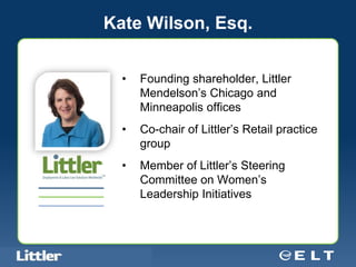 Kate Wilson, Esq.


                                            •   Founding shareholder, Littler
                                                Mendelson’s Chicago and
                                                Minneapolis offices
                                            •   Co-chair of Littler’s Retail practice
                                                group
                                            •   Member of Littler’s Steering
                                                Committee on Women’s
                                                Leadership Initiatives



Confidential For Discussion Purposes Only
 