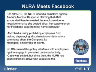 NLRA Meets Facebook
•On 10/27/10, the NLRB issued a complaint against
America Medical Response claiming that AMR
suspended then terminated the employee due to
negative remarks she posted about her supervisor on
her Facebook page from her home computer!

•AMR had a policy prohibiting employees from
making disparaging, discriminatory or defamatory
comments about the Company, its
managers, employees or clients.

•NLRB claimed this policy interferes with employee’s
right to engage in protected concerted activity.
•Case was settled, but since then, the NLRB has
been extremely active with cases like this


  Confidential For Discussion Purposes Only
 