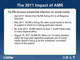 The 2011 Impact of AMR
•NLRB focuses substantial attention on social media:
        • April 2011: Memo from NLRB Acting GC to all Regional
          Directors
        • May 2011: NLRB’s Acting GC adds social media to the list
          of subject in which he is taking particular interest.
        • By June 2011, NLRB reports at least 1 social media case
          in every regional office.
        • August 18, 2011 NLRB GC Memo on 14 cases decided
          within the past year regarding employee use of social
          media; Board’s focus is on the “protected, concerted”
          nature of the speech.




Confidential For Discussion Purposes Only
 