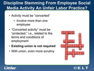 Discipline Stemming From Employee Social
 Media Activity An Unfair Labor Practice?
  • Activity must be “concerted”
          • Involve more than one
            employee
  • “Concerted activity” must be
    “protected,” i.e., related to the
    terms and conditions of
    employment
  • Existing union is not required
  • With union, even more scrutiny



  Confidential For Discussion Purposes Only
 