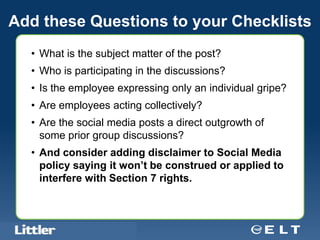 Add these Questions to your Checklists
  • What is the subject matter of the post?
  • Who is participating in the discussions?
  • Is the employee expressing only an individual gripe?
  • Are employees acting collectively?
  • Are the social media posts a direct outgrowth of
    some prior group discussions?
  • And consider adding disclaimer to Social Media
    policy saying it won’t be construed or applied to
    interfere with Section 7 rights.



  Confidential For Discussion Purposes Only
 