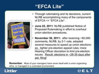 “EFCA Lite”
                                       • Through rulemaking and its decisions, current
                                         NLRB accomplishing many of the components
                                         of EFCA => “EFCA Lite”:
                                       • June 22, 2011: NLRB published Notice of
                                         Proposed Rulemaking in effort to overhaul
                                         union election procedures.
                                       • November 30, 2011: after receiving ~65,000
                                         comments, NLRB, by 2-1 vote, adopted
                                         several measures to speed up union elections:
                                         ex. tighter pre-election appeal rules; more
                                         Hearing Officer discretion to limit pre-election
                                         issues. Result: elections in ~28-35 days after
                                         pet. filing!
Remember: Most of your managers have never dealt with a union organizing
drive, or managed in a unionized environment.
Confidential For Discussion Purposes Only
 