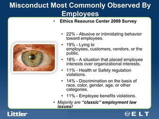 Misconduct Most Commonly Observed By
             Employees
                                             •   Ethics Resource Center 2009 Survey

                                                 • 22% - Abusive or intimidating behavior
                                                   toward employees.
                                                 • 19% - Lying to
                                                   employees, customers, vendors, or the
                                                   public.
                                                 • 18% - A situation that placed employee
                                                   interests over organizational interests.
                                                 • 11% - Health or Safety regulation
                                                   violations.
                                                 • 14% - Discrimination on the basis of
                                                   race, color, gender, age, or other
                                                   categories.
                                                 • 11% - Employee benefits violations.
                                             • Majority are “classic” employment law
                                               issues!
 Confidential For Discussion Purposes Only
 