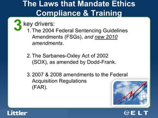 The Laws that Mandate Ethics
           Compliance & Training
3       key drivers:
            1. The 2004 Federal Sentencing Guidelines
               Amendments (FSGs), and new 2010
               amendments.

            2. The Sarbanes-Oxley Act of 2002
               (SOX), as amended by Dodd-Frank.

            3. 2007 & 2008 amendments to the Federal
               Acquisition Regulations
               (FAR).



Confidential For Discussion Purposes Only
 