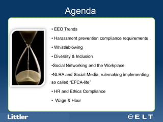 Agenda
                                     • EEO Trends

                                     • Harassment prevention compliance requirements

                                     • Whistleblowing

                                     • Diversity & Inclusion

                                     •Social Networking and the Workplace

                                     •NLRA and Social Media, rulemaking implementing
                                     so called “EFCA-lite”

                                     • HR and Ethics Compliance

                                     • Wage & Hour


Confidential For Discussion Purposes Only
 