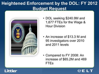 Heightened Enforcement by the DOL: FY 2012
             Budget Request

                                               • DOL seeking $240.9M and
                                                 1,677 FTEs for the Wage &
                                                 Hour Division


                                               • An increase of $13.3 M and
                                                 95 investigators over 2010
                                                 and 2011 levels


                                               • Compared to FY 2008: An
                                                 increase of $65.2M and 469
                                                 FTEs
   Confidential For Discussion Purposes Only
 