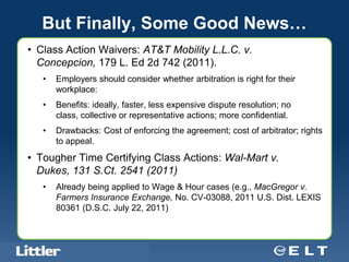But Finally, Some Good News…
• Class Action Waivers: AT&T Mobility L.L.C. v.
  Concepcion, 179 L. Ed 2d 742 (2011).
     •      Employers should consider whether arbitration is right for their
            workplace:
     •      Benefits: ideally, faster, less expensive dispute resolution; no
            class, collective or representative actions; more confidential.
     •      Drawbacks: Cost of enforcing the agreement; cost of arbitrator; rights
            to appeal.
• Tougher Time Certifying Class Actions: Wal-Mart v.
  Dukes, 131 S.Ct. 2541 (2011)
     •      Already being applied to Wage & Hour cases (e.g., MacGregor v.
            Farmers Insurance Exchange, No. CV-03088, 2011 U.S. Dist. LEXIS
            80361 (D.S.C. July 22, 2011)



 Confidential For Discussion Purposes Only
 