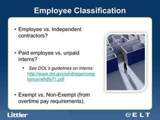 Employee Classification

• Employee vs. Independent
  contractors?


• Paid employee vs. unpaid
  interns?
       • See DOL’s guidelines on interns:
            http://www.dol.gov/whd/regs/comp
            liance/whdfs71.pdf


• Exempt vs. Non-Exempt (from
  overtime pay requirements).

Confidential For Discussion Purposes Only
 