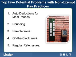 Top Five Potential Problems with Non-Exempt
                Pay Practices

   1. Auto Deductions for
      Meal Periods.

   2. Rounding.

   3. Remote Work.

   4. Off-the-Clock Work.

   5. Regular Rate Issues.

   Confidential For Discussion Purposes Only
 