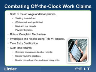 Combating Off-the-Clock Work Claims
 • State of the art wage and hour policies.
       •     Working time defined.
       •     Off-the-clock work prohibited.
       •     Meal and rest periods.
       •     Payroll integration.

 • Robust Complaint Mechanism.
 • Investigate and resolve using Title VII lessons.
 • Time Entry Certification.
 • Audit time records:
       •     Compare time records to other records.
       •     Monitor rounding practices.
       •     Monitor missed punches and supervisory edits.


  Confidential For Discussion Purposes Only
 