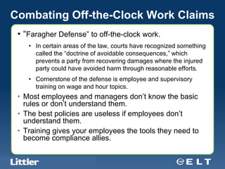 Combating Off-the-Clock Work Claims
 • “Faragher Defense” to off-the-clock work.
       • In certain areas of the law, courts have recognized something
         called the “doctrine of avoidable consequences,” which
         prevents a party from recovering damages where the injured
         party could have avoided harm through reasonable efforts.
       • Cornerstone of the defense is employee and supervisory
         training on wage and hour topics.
 • Most employees and managers don’t know the basic
   rules or don’t understand them.
 • The best policies are useless if employees don’t
   understand them.
 • Training gives your employees the tools they need to
   become compliance allies.

  Confidential For Discussion Purposes Only
 