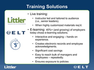 Training Solutions
                                  • Live training:
                                            • Instructor led and tailored to audience
                                              (i.e., senior leaders).
                                            • When highly customized materials req’d.
                                  • E-learning: 40%+ (and growing) of employers
                                      today chose e-learning solutions.
                                            • Interactive and engaging – hands on
                                              experience.
                                            • Creates electronic records and employee
                                              acknowledgments.
                                            • Significant cost savings
                                            • Easy to reach bulk of managers and
                                              employees – repeatedly.
                                            • Ensures exposure to policies
Confidential For Discussion Purposes Only
 