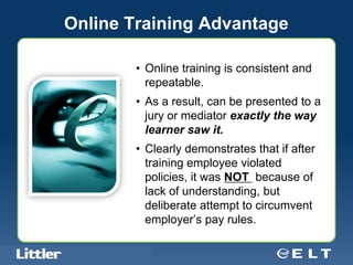 Online Training Advantage

                                            • Online training is consistent and
                                              repeatable.
                                            • As a result, can be presented to a
                                              jury or mediator exactly the way
                                              learner saw it.
                                            • Clearly demonstrates that if after
                                              training employee violated
                                              policies, it was NOT because of
                                              lack of understanding, but
                                              deliberate attempt to circumvent
                                              employer’s pay rules.

Confidential For Discussion Purposes Only
 