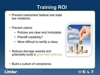 Training ROI
• Prevent inadvertent federal and state
  law violations.


• Prevent claims:
        • Policies are clear and irrefutable.
        • Plaintiff credibility?
        • More difficult to certify a class.


• Reduce damage awards and
  potentially build a good faith defense.


• Build a culture of compliance.

Confidential For Discussion Purposes Only
 