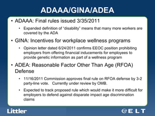 ADAAA/GINA/ADEA
• ADAAA: Final rules issued 3/35/2011
     • Expanded definition of “disability” means that many more workers are
       covered by the ADA

• GINA: Incentives for workplace wellness programs
     • Opinion letter dated 6/24/2011 confirms EEOC position prohibiting
       employers from offering financial inducements for employees to
       provide genetic information as part of a wellness program

• ADEA: Reasonable Factor Other Than Age (RFOA)
  Defense
     • 11/16/2011 Commission approves final rule on RFOA defense by 3-2
       party-line vote. Currently under review by OMB.
     • Expected to track proposed rule which would make it more difficult for
       employers to defend against disparate impact age discrimination
       claims

 Confidential For Discussion Purposes Only
 