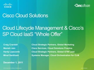 Cisco Cloud Solutions

Cloud Lifecycle Management & Cisco’s
SP Cloud IaaS “Whole Offer”
Craig Crandall                                             Cloud Strategic Partners, Global Marketing
Manish Jain                                                Cisco Services, Cloud Solutions Practice
Hardy Lipscomb                                             Cloud Strategic Partners, Global GTM Lead
Minal Santhosh                                             Systems Manager, Cloud Orchestration for CLM


December 1, 2011

© 2010 Cisco and/or its affiliates. All rights reserved.                                                  Cisco Confidential   1
 