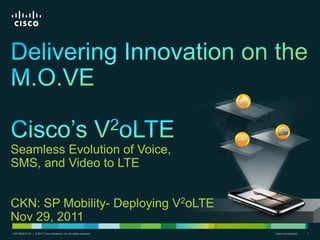 Seamless Evolution of Voice,
SMS, and Video to LTE


CKN: SP Mobility- Deploying V2oLTE
Nov 29, 2011
C97-665212-01 | | © 2011 Cisco Systems, Inc. All rights reserved.
 C97-665212-01 © 2011 Cisco Systems, Inc. All rights reserved.      Cisco Confidential   1
 