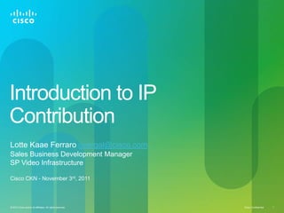 Introduction to IP
Contribution
Lotte Kaae Ferraro overgal@cisco.com
Sales Business Development Manager
SP Video Infrastructure

Cisco CKN - November 3rd, 2011




© 2010 Cisco and/or its affiliates. All rights reserved.   Cisco Confidential   1
 