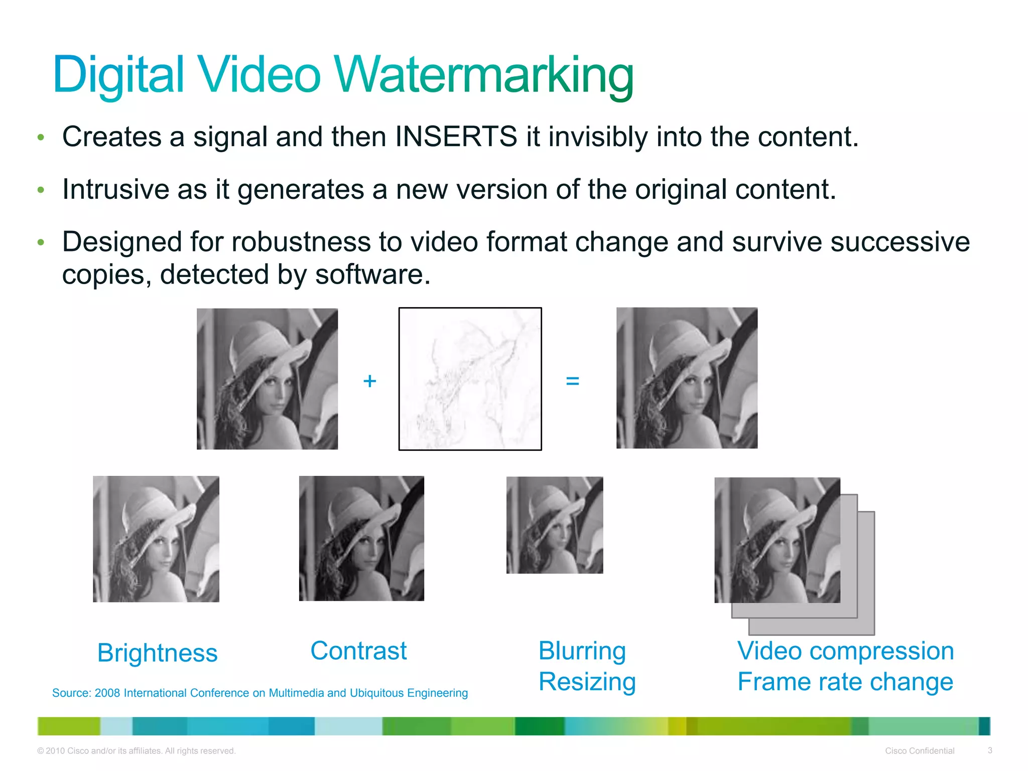 • Creates a signal and then INSERTS it invisibly into the content.

• Intrusive as it generates a new version of the original content.

• Designed for robustness to video format change and survive successive
      copies, detected by software.


                                                               +                       =




                Brightness                                 Contrast                  Blurring   Video compression
    Source: 2008 International Conference on Multimedia and Ubiquitous Engineering
                                                                                     Resizing   Frame rate change

© 2010 Cisco and/or its affiliates. All rights reserved.                                                   Cisco Confidential   3
 